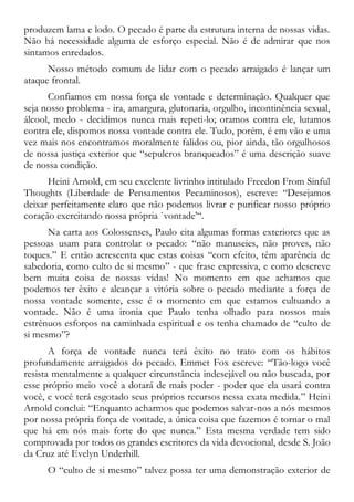 produzem lama e lodo. O pecado é parte da estrutura interna de nossas vidas.
Não há necessidade alguma de esforço especial. Não é de admirar que nos
sintamos enredados.
Nosso método comum de lidar com o pecado arraigado é lançar um
ataque frontal.
Confiamos em nossa força de vontade e determinação. Qualquer que
seja nosso problema - ira, amargura, glutonaria, orgulho, incontinência sexual,
álcool, medo - decidimos nunca mais repeti-lo; oramos contra ele, lutamos
contra ele, dispomos nossa vontade contra ele. Tudo, porém, é em vão e uma
vez mais nos encontramos moralmente falidos ou, pior ainda, tão orgulhosos
de nossa justiça exterior que “sepulcros branqueados” é uma descrição suave
de nossa condição.
Heini Arnold, em seu excelente livrinho intitulado Freedon From Sinful
Thoughts (Liberdade de Pensamentos Pecaminosos), escreve: “Desejamos
deixar perfeitamente claro que não podemos livrar e purificar nosso próprio
coração exercitando nossa própria `vontade'“.
Na carta aos Colossenses, Paulo cita algumas formas exteriores que as
pessoas usam para controlar o pecado: “não manuseies, não proves, não
toques.” E então acrescenta que estas coisas “com efeito, têm aparência de
sabedoria, como culto de si mesmo” - que frase expressiva, e como descreve
bem muita coisa de nossas vidas! No momento em que achamos que
podemos ter êxito e alcançar a vitória sobre o pecado mediante a força de
nossa vontade somente, esse é o momento em que estamos cultuando a
vontade. Não é uma ironia que Paulo tenha olhado para nossos mais
estrênuos esforços na caminhada espiritual e os tenha chamado de “culto de
si mesmo”?
A força de vontade nunca terá êxito no trato com os hábitos
profundamente arraigados do pecado. Emmet Fox escreve: “Tão-logo você
resista mentalmente a qualquer circunstância indesejável ou não buscada, por
esse próprio meio você a dotará de mais poder - poder que ela usará contra
você, e você terá esgotado seus próprios recursos nessa exata medida.” Heini
Arnold conclui: “Enquanto acharmos que podemos salvar-nos a nós mesmos
por nossa própria força de vontade, a única coisa que fazemos é tornar o mal
que há em nós mais forte do que nunca.” Esta mesma verdade tem sido
comprovada por todos os grandes escritores da vida devocional, desde S. João
da Cruz até Evelyn Underhill.
O “culto de si mesmo” talvez possa ter uma demonstração exterior de
 