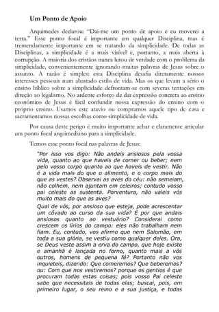 Um Ponto de Apoio
Arquimedes declarou: “Dai-me um ponto de apoio e eu moverei a
terra.” Esse ponto focal é importante em qualquer Disciplina, mas é
tremendamente importante em se tratando da simplicidade. De todas as
Disciplinas, a simplicidade é a mais visível e, portanto, a mais aberta à
corrupção. A maioria dos cristãos nunca lutou de verdade com o problema da
simplicidade, convenientemente ignorando muitas palavras de Jesus sobre o
assunto. A razão é simples: esta Disciplina desafia diretamente nossos
interesses pessoais num abastado estilo de vida. Mas os que levam a sério o
ensino bíblico sobre a simplicidade defrontam-se com severas tentações em
direção ao legalismo. No ardente esforço de dar expressão concreta ao ensino
econômico de Jesus é fácil confundir nossa expressão do ensino com o
próprio ensino. Usamos este atavio ou compramos aquele tipo de casa e
sacramentamos nossas escolhas como simplicidade de vida.
Por causa deste perigo é muito importante achar e claramente articular
um ponto focal arquimediano para a simplicidade.
Temos esse ponto focal nas palavras de Jesus:
“Por isso vos digo: Não andeis ansiosos pela vossa
vida, quanto ao que haveis de comer ou beber; nem
pelo vosso corpo quanto ao que haveis de vestir. Não
é a vida mais do que o alimento, e o corpo mais do
que as vestes? Observai as aves do céu: não semeiam,
não colhem, nem ajuntam em celeiros; contudo vosso
pai celeste as sustenta. Porventura, não valeis vós
muito mais do que as aves?
Qual de vós, por ansioso que esteja, pode acrescentar
um côvado ao curso da sua vida? E por que andais
ansiosos quanto ao vestuário? Considerai como
crescem os lírios do campo: eles não trabalham nem
fiam. Eu, contudo, vos afirmo que nem Salomão, em
toda a sua glória, se vestiu como qualquer deles. Ora,
se Deus veste assim a erva do campo, que hoje existe
e amanhã é lançada no forno, quanto mais a vós
outros, homens de pequena fé? Portanto não vos
inquieteis, dizendo: Que comeremos? Que beberemos?
ou: Com que nos vestiremos? porque os gentios é que
procuram todas estas coisas; pois vosso Pai celeste
sabe que necessitais de todas elas; buscai, pois, em
primeiro lugar, o seu reino e a sua justiça, e todas
 