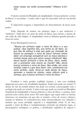 estas coisas vos serão acrescentadas” (Mateus 6:25-
33).
O ponto central da Disciplina da simplicidade é buscar primeiro o reino
de Deus e a sua justiça - e então, tudo o que for necessário virá em sua devida
ordem.
É impossível exagerar a importância do discernimento de Jesus neste
ponto.
Tudo depende de manter em primeiro lugar o que realmente é
“primeiro”. Nada deve vir antes do reino de Deus, nem mesmo o desejo de
um estilo de vida simples. A simplicidade torna-se idolatria quando precede a
busca do reino.
Soren Kierkegaard escreveu:
“'Buscai em primeiro lugar o reino de Deus e a sua
justiça.’ Que significa isto, que tenho eu de fazer, ou
que tipo de esforço é este que pode ser chamado de
buscar ou perseguir o reino de Deus? Deverei tentar
obter um emprego compatível com os meus talentos e
minhas forças para que assim exerça influência? Não,
deves buscar primeiro o reino de Deus. Devo, então,
sair a proclamar este ensino ao mundo? Não, deves
buscar primeiro o reino de Deus. Mas então, em certo
sentido, nada é o que devo fazer. Sim, certamente em
certo sentido, nada, torna-se nada diante de Deus,
aprender a manter-se silente; neste silêncio está o
começo, que é buscar primeiro o reino de Deus.”
Focalizar o reino produz realidade interior, e sem essa realidade
degenerar-nos-emos em trivialidades legalistas. Nada mais pode ser central. O
desejo de sair da corrida maluca não pode ser central; a preocupação com a
ecologia não pode ser central. A única coisa que pode ser central na Disciplina
Espiritual da simplicidade é buscar primeiro o reino de Deus e a justiça, tanto
pessoal como social, desse reino. Por mais dignos que sejam todos os demais
interesses, no momento em que eles se tornam o foco de nossos esforços,
tornam-se idolatria. O concentrar-nos neles inevitavelmente nos induzirá a
declarar que nossa atividade especial é a simplicidade cristã. E, de fato,
quando o reino de Deus é verdadeiramente colocado em primeiro lugar, as
preocupações ecológicas, os pobres, a distribuição eqüitativa da riqueza e
 