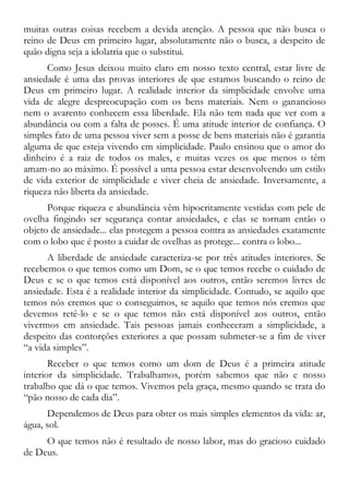muitas outras coisas recebem a devida atenção. A pessoa que não busca o
reino de Deus em primeiro lugar, absolutamente não o busca, a despeito de
quão digna seja a idolatria que o substitui.
Como Jesus deixou muito claro em nosso texto central, estar livre de
ansiedade é uma das provas interiores de que estamos buscando o reino de
Deus em primeiro lugar. A realidade interior da simplicidade envolve uma
vida de alegre despreocupação com os bens materiais. Nem o ganancioso
nem o avarento conhecem essa liberdade. Ela não tem nada que ver com a
abundância ou com a falta de posses. É uma atitude interior de confiança. O
simples fato de uma pessoa viver sem a posse de bens materiais não é garantia
alguma de que esteja vivendo em simplicidade. Paulo ensinou que o amor do
dinheiro é a raiz de todos os males, e muitas vezes os que menos o têm
amam-no ao máximo. É possível a uma pessoa estar desenvolvendo um estilo
de vida exterior de simplicidade e viver cheia de ansiedade. Inversamente, a
riqueza não liberta da ansiedade.
Porque riqueza e abundância vêm hipocritamente vestidas com pele de
ovelha fingindo ser segurança contar ansiedades, e elas se tornam então o
objeto de ansiedade... elas protegem a pessoa contra as ansiedades exatamente
com o lobo que é posto a cuidar de ovelhas as protege... contra o lobo...
A liberdade de ansiedade caracteriza-se por três atitudes interiores. Se
recebemos o que temos como um Dom, se o que temos recebe o cuidado de
Deus e se o que temos está disponível aos outros, então seremos livres de
ansiedade. Esta é a realidade interior da simplicidade. Contudo, se aquilo que
temos nós cremos que o conseguimos, se aquilo que temos nós cremos que
devemos retê-lo e se o que temos não está disponível aos outros, então
vivermos em ansiedade. Tais pessoas jamais conheceram a simplicidade, a
despeito das contorções exteriores a que possam submeter-se a fim de viver
“a vida simples”.
Receber o que temos como um dom de Deus é a primeira atitude
interior da simplicidade. Trabalhamos, porém sabemos que não e nosso
trabalho que dá o que temos. Vivemos pela graça, mesmo quando se trata do
“pão nosso de cada dia”.
Dependemos de Deus para obter os mais simples elementos da vida: ar,
água, sol.
O que temos não é resultado de nosso labor, mas do gracioso cuidado
de Deus.
 