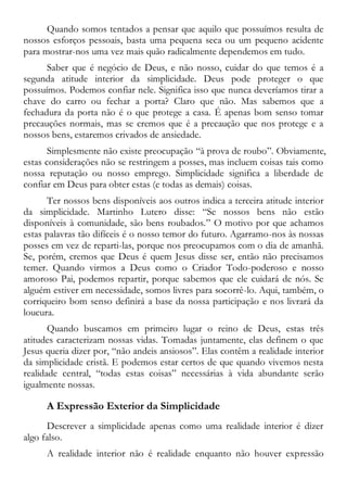 Quando somos tentados a pensar que aquilo que possuímos resulta de
nossos esforços pessoais, basta uma pequena seca ou um pequeno acidente
para mostrar-nos uma vez mais quão radicalmente dependemos em tudo.
Saber que é negócio de Deus, e não nosso, cuidar do que temos é a
segunda atitude interior da simplicidade. Deus pode proteger o que
possuímos. Podemos confiar nele. Significa isso que nunca deveríamos tirar a
chave do carro ou fechar a porta? Claro que não. Mas sabemos que a
fechadura da porta não é o que protege a casa. É apenas bom senso tomar
precauções normais, mas se cremos que é a precaução que nos protege e a
nossos bens, estaremos crivados de ansiedade.
Simplesmente não existe preocupação “à prova de roubo”. Obviamente,
estas considerações não se restringem a posses, mas incluem coisas tais como
nossa reputação ou nosso emprego. Simplicidade significa a liberdade de
confiar em Deus para obter estas (e todas as demais) coisas.
Ter nossos bens disponíveis aos outros indica a terceira atitude interior
da simplicidade. Martinho Lutero disse: “Se nossos bens não estão
disponíveis à comunidade, são bens roubados.” O motivo por que achamos
estas palavras tão difíceis é o nosso temor do futuro. Agarramo-nos às nossas
posses em vez de reparti-las, porque nos preocupamos com o dia de amanhã.
Se, porém, cremos que Deus é quem Jesus disse ser, então não precisamos
temer. Quando virmos a Deus como o Criador Todo-poderoso e nosso
amoroso Pai, podemos repartir, porque sabemos que ele cuidará de nós. Se
alguém estiver em necessidade, somos livres para socorrê-lo. Aqui, também, o
corriqueiro bom senso definirá a base da nossa participação e nos livrará da
loucura.
Quando buscamos em primeiro lugar o reino de Deus, estas três
atitudes caracterizam nossas vidas. Tomadas juntamente, elas definem o que
Jesus queria dizer por, “não andeis ansiosos”. Elas contêm a realidade interior
da simplicidade cristã. E podemos estar certos de que quando vivemos nesta
realidade central, “todas estas coisas” necessárias à vida abundante serão
igualmente nossas.
A Expressão Exterior da Simplicidade
Descrever a simplicidade apenas como uma realidade interior é dizer
algo falso.
A realidade interior não é realidade enquanto não houver expressão
 