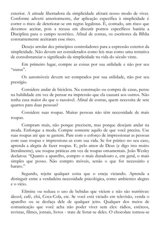 exterior. A atitude libertadora da simplicidade afetará nosso modo de viver.
Conforme adverti anteriormente, dar aplicação específica à simplicidade é
correr o risco de deteriorar-se em regras legalistas. É, contudo, um risco que
devemos aceitar, pois a recusa em discutir pontos específicos baniria a
Disciplina para o campo teorético. Afinal de contas, os escritores da Bíblia
constantemente aceitaram esse risco.
Desejo arrolar dez princípios controladores para a expressão exterior da
simplicidade. Não devem ser considerados como leis mas como uma tentativa
de consubstanciar o significado da simplicidade na vida do século vinte.
Em primeiro lugar, compre as coisas por sua utilidade e não por seu
“status”.
Os automóveis devem ser comprados por sua utilidade, não por seu
prestígio.
Considere andar de bicicleta. Na construção ou compra de casas, pense
na habilidade em vez de pensar na impressão que ela causará aos outros. Não
tenha casa maior do que o razoável. Afinal de contas, quem necessita de sete
quartos para duas pessoas?
Considere suas roupas. Muitas pessoas não têm necessidade de mais
roupas.
Compram mais, não porque precisem, mas porque desejam andar na
moda. Enforque a moda. Compre somente aquilo de que você precisa. Use
suas roupas até que se gastem. Pare com o esforço de impressionar as pessoas
com suas roupas e impressione-as com sua vida. Se for prático no seu caso,
aprenda a alegria de fazer roupas. E, pelo amor de Deus (e digo isto muito
literalmente), use roupas práticas em vez de roupas ornamentais. João Wesley
declarou: “Quanto a aparelho, compro o mais duradouro e, em geral, o mais
simples que posso. Não compro móveis, senão o que for necessário e
barato.”
Segundo, rejeite qualquer coisa que o esteja viciando. Aprenda a
distinguir entre a verdadeira necessidade psicológica, como ambientes alegres
e o vício.
Elimine ou reduza o uso de bebidas que viciem e não são nutritivas:
álcool, café, chá, Coca-Cola, etc. Se você está viciado em televisão, venda o
aparelho ou se desfaça dele de qualquer jeito. Qualquer dos meios de
comunicação que você acha não poder viver sem eles: rádios, estéreos,
revistas, filmes, jornais, livros - trate de livrar-se deles. O chocolate tornou-se
 