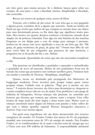 um vício grave para muitas pessoas. Se o dinheiro lançou garra sobre seu
coração, dê uma parte e sinta a liberdade interior. Simplicidade é liberdade,
não escravidão.
Recuse ser escravo de qualquer coisa, exceto de Deus.
Terceiro, crie o hábito de dar coisas. Se você acha que se está apegando
a alguma posse, considere dá-la a alguém que necessite. Ainda me lembro do
Natal em que resolvi que melhor do que comprar ou mesmo fazer um objeto
para uma determinada pessoa, eu lhe daria algo que significava muito para
mim. Meu motivo era egoísta: desejava conhecer o livramento oriundo deste
simples ato de pobreza voluntária. Esse algo era uma bicicleta de dez marchas.
Enquanto eu me dirigia para a casa do amigo para entregar o presente,
lembro-me de cantar com novo significado o coro de um hino que diz: “De
graça, de graça recebestes; de graça, de graça dai.” Ontem meu filho de seis
anos ouviu falar de um coleguinha que precisava de uma lancheira, e
perguntou-me se ele podia dar-lhe a sua. Aleluia!
Desacumule. Quantidades de coisas que não são necessárias complicam
a vida.
Elas precisam ser classificadas e guardadas e espanadas e reclassificadas
e guardadas de novo ad nauseam. Muitos de nós poderíamos livrar-nos da
metade das coisas que possuímos sem nenhum sacrifício grave. Faríamos bem
em atender o conselho de Thoreau: “Simplifique, simplifique.”
Quarto, recuse ser dominado pela propaganda dos fabricantes de
bugigangas modernas. Esses inventos para poupar tempo quase nunca
poupam tempo. Cuidado com as palavras: “Paga por si mesmo em seis
meses.” A maioria desses inventos são feitos para desarranjar-se, desgastar-se
e assim complicar nossa vida em vez de ajudar. Este problema é uma praga da
indústria de brinquedos. Nossas crianças não precisam ser entretidas por
bonecas que choram, que comem, que urinam, suam e cospem. Uma velha
boneca de trapo pode dar mais alegria e durar muito mais. Muitas vezes as
crianças encontram maior alegria em brincar com panelas e bules velhos do
que com o último aparelho espacial. Procure brinquedos educativos e
duráveis. Faça você mesmo alguns.
Em geral essas engenhocas são um dreno desnecessário dos recursos
energéticos do mundo. Os Estados Unidos têm menos de 6% da população
mundial, mas consomem cerca de 33% da energia do mundo. Nos Estados
Unidos, só os condicionadores de ar usam a mesma soma de energia que usa
a China com seus 830 milhões de habitantes. A responsabilidade ambiental
 