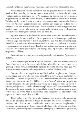 seria suficiente para livrar-nos da maioria desses aparelhos produzidos hoje.
Os anunciantes tentam convencer-nos de que pelo fato de o mais novo
modelo disto ou daquilo ter um novo característico (ninharia?), devemos
vender o antigo e comprar o novo. As máquinas de costura têm novos pontos,
os gravadores de fita têm novos botões, as enciclopédias têm novos índices.
Tal dogma de comunicação precisa ser cuidadosamente examinado. Muitas
vezes os “novos” característicos são apenas um meio de induzir-nos a
comprar o de que não necessitamos. Provavelmente aquele refrigerador nos
servirá muito bem pelo resto de nossa vida mesmo sem o dispositivo
automático de fazer gelo e sem as cores do arco-íris.
Quinto, aprenda a desfrutar das coisas sem possuí-las. Possuir coisas é
uma obsessão de nossa cultura. Se as possuímos, achamos que podemos
controlá-las; e se podemos controlá-las, sentimos que nos darão maior prazer.
Essa idéia é uma ilusão. Muitas coisas na vida podem ser desfrutadas sem que
as possuamos ou controlemos. Partilhe das coisas. Aproveite a praia sem
achar que você tem que comprar um pedaço dela. Aproveite as bibliotecas e
os parques públicos.
Sexto, desenvolva um apreço mais profundo pela criação. Aproxime-se
da terra.
Ande sempre que puder. Ouça os pássaros - eles são mensageiros de
Deus. Goze da textura da grama e das folhas. Maravilhe-se com as ricas cores
que há por toda parte. Simplicidade significa descobrir uma vez mais que “Ao
Senhor pertence a terra e tudo o que nela se contém” (Salmo 24:1).
Sétimo, olhe com cepticismo saudável todos os planos de “compre
agora, pague depois”. Eles são uma armadilha e servem para aumentar sua
escravidão. Tanto o Antigo como o Novo Testamento condenam a usura e o
fazem por bons motivos. (Na Bíblia, o termo “usura” não é empregado no
sentido moderno de juro exorbitante; refere-se a qualquer tipo de juro.) A
cobrança de juro era considerada como exploração antifraternal do infortúnio
de outrem, daí uma negação da comunidade cristã. Jesus denunciou a usura
como sinal da velha vida e admoestou seus discípulos a emprestar “sem
esperar nenhuma paga” (Lucas 6:35).
Essas palavras da Escritura não deveriam ser interpretadas como um
tipo de lei universal imposta a todas as culturas em todos os tempos. Mas
também não devem ser consideradas como totalmente inaplicáveis à
sociedade moderna. Atrás dessas injunções bíblicas estão séculos de sabedoria
acumulada (e talvez algumas experiências amargas!). Certamente a prudência,
 