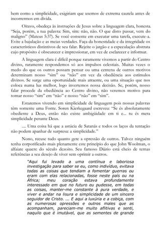 bem como a simplicidade, exigiriam que usemos de extrema cautela antes de
incorrermos em dívida.
Oitavo, obedeça às instruções de Jesus sobre a linguagem clara, honesta.
“Seja, porém, a tua palavra: Sim, sim: não, não. O que disto passar, vem do
maligno” (Mateus 5:37). Se você consente em executar uma tarefa, execute-a.
Evite a bajulação e as meias verdades. Faça da honestidade e da integridade os
característicos distintivos de seu falar. Rejeite o jargão e a especulação abstrata
cujo propósito é obscurecer e impressionar, em vez de esclarecer e informar.
A linguagem clara é difícil porque raramente vivemos a partir do Centro
divino, raramente respondemos só aos impulsos celestiais. Muitas vezes o
medo do que os outros possam pensar ou uma centena de outros motivos
determinam nosso “sim” ou “não” em vez da obediência aos estímulos
divinos. Se surge uma oportunidade mais atraente, ou uma situação que nos
coloca numa luz melhor, logo invertemos nossa decisão. Se, porém, nosso
falar procede da obediência ao Centro divino, não veremos motivo para
tornar nosso “sim” em “não” e nosso “não” em “sim”.
Estaremos vivendo em simplicidade de linguagem pois nossas palavras
têm somente uma Fonte. Soren Kierkegaard escreveu: “Se és absolutamente
obediente a Deus, então não existe ambigüidade em ti e... tu és mera
simplicidade perante Deus.
.... Uma coisa há que a astúcia de Satanás e todos os laços da tentação
não podem apanhar de surpresa: a simplicidade.”
Nono, recuse tudo quanto gere a opressão de outros. Talvez ninguém
tenha corporificado mais plenamente este princípio do que John Woolman, o
alfaiate quacre do século dezoito. Seu famoso Diário está cheio de ternas
referências a seu desejo de viver sem oprimir a outros.
“Aqui fui levado a uma contínua e laboriosa
investigação para saber se eu, como indivíduo, evitava
todas as coisas que tendiam a fomentar guerras ou
eram com elas relacionadas, fosse neste país ou na
África; meu coração estava profundamente
interessado em que no futuro eu pudesse, em todas
as coisas, manter-me constante à pura verdade, e
viver e andar na lisura e simplicidade de um sincero
seguidor de Cristo. ... E aqui a luxúria e a cobiça, com
as numerosas opressões e outros males que as
acompanham, pareciam-me muito aflitivas e senti,
naquilo que é imutável, que as sementes de grande
 