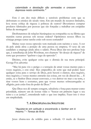 calamidade e desolação são semeadas e crescem
depressa neste continente.”
Este é um dos mais difíceis e sensíveis problemas com que se
defrontam os cristãos do século vinte. Em um mundo de recursos limitados,
leva nossa cobiça de riqueza à pobreza de outros? Deveríamos comprar
produtos fabricados por pessoas que são forçadas a trabalhar em estúpidas
linhas de montagem?
Desfrutaremos de relações hierárquicas na companhia ou na fábrica que
mantêm outras pessoas sob nossas ordens? Oprimimos nossos filhos ou
cônjuge porque certas tarefas estão sob nosso comando?
Muitas vezes nossa opressão vem matizada com racismo e sexo. A cor
da pele ainda afeta a posição de uma pessoa na empresa. O sexo de um
candidato a emprego ainda afeta o salário. Possa Deus dar-nos profetas hoje
que, à semelhança de John Woolman, nos chamem “do desejo de riqueza” de
sorte que possamos “quebrar o jugo da opressão”.
Décimo, evite qualquer coisa que o distraia de sua meta principal.
George Fox advertiu:
“Mas há para vós o perigo e a tentação de atrair vossas mentes para o
vosso negócio, e este criar- lhes empecilho; de sorte que mal podeis fazer
qualquer coisa para o serviço de Deus, pois haverá o clamor, meu negócio,
meu negócio; e vossas mentes entrarão nas coisas, em vez de discuti-las. ... E
então, se o Senhor Deus cruzar convosco, e vos detiver no mar e na terra, e
tirar vossos bens e costumes, para que vossas mentes sobrecarregadas se
afligirão, pois estão fora do poder de Deus.”
Que Deus nos dê sempre coragem, sabedoria e força para manter como
prioridade, número um de nossas vidas o “buscar em primeiro lugar o seu
reino e a as justiça”, entendendo tudo o que isso implica. Fazer isto é viver
em simplicidade.
7. A DISCIPLINA DA SOLITUDE
“Aquieta-te em solitude e encontrarás o Senhor em ti
mesmo.” - Teresa de Ávila
Jesus chama-nos da solidão para a solitude. O medo de ficarem
 