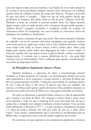 êxito por algum tempo, mas nas brechas e nas fendas de nossa vida sempre há
de revelar-se nossa profunda condição interior. Jesus descreveu tal condição
quando falou da exibição exterior de justiça dos fariseus. “Porque a boca fala
do que está cheio o coração. ... Digo-vos que de toda palavra frívola que
proferirem os homens, dela darão conta no dia de juízo” (Mateus 12:34-36).
Mediante a força de vontade as pessoas podem fazer boa figura durante
algum tempo; cedo ou tarde, porém, virá o momento desprevenido quando a
“palavra frívola” escapará, revelando o verdadeiro estado do coração. Se
estivermos cheios de compaixão, isto será revelado; se estivermos cheios de
amargura, isto também se manifestará.
Não temos a intenção de que seja assim. Não temos intenção nenhuma
de explodir a ira ou de ostentar uma tenaz arrogância, mas quando estamos
com outras pessoas, aquilo que somos vem à tona. Embora tentemos ocultar
essas coisas com todas as nossas forças, somos traídos pelos olhos, pela
língua, pelo queixo, pelas mãos, pela linguagem de todo o nosso corpo. A
força de vontade não tem defesa contra a palavra frívola, contra o momento
desprevenido. A vontade tem a mesma deficiência da lei - ela pode lidar
somente com as exterioridades. Não é suficiente para operar a transformação
necessária da disposição interior.
As Disciplinas Espirituais abrem a Porta
Quando perdemos a esperança de obter a transformação interior
mediante as forças humanas da vontade e da determinação, abrimo-nos para
uma maravilhosa e nova realização: a justiça interior é um dom de Deus que
deve ser graciosamente recebido. A imperiosa necessidade de mudança dentro
de nós é obra de Deus e não nossa. É preciso que haja um trabalho real
interno, e só Deus pode operar a partir do interior. Não podemos alcançar ou
merecer esta justiça do reino de Deus; ela é uma graça concedida ao homem.
Na carta aos Romanos o apóstolo Paulo esforça-se a fim de demonstrar
que a justiça é um dom de Deus. Ele emprega o termo trinta e cinco vezes
nessa epístola, e cada vez que o emprega fá-lo com êxito pelo fato de que a
justiça não é atingida nem atingível mediante esforço humano. Uma as mais
claras afirmações é Romanos 5:17: “... os que recebem a abundância da graça
e o dom da justiça, reinarão em vida por meio de um só, a saber, Jesus
Cristo.” Esse ensino, evidentemente, não se encontra só em Romanos mas na
Bíblia toda e se apresenta como uma das pedras angulares da fé cristã.
No momento em que captamos esta compreensão palpitante, corremos
 