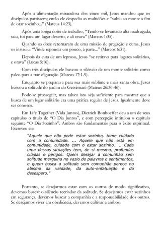 Após a alimentação miraculosa dos cinco mil, Jesus mandou que os
discípulos partissem; então ele despediu as multidões e “subiu ao monte a fim
de orar sozinho...” (Mateus 14:23).
Após uma longa noite de trabalho, “Tendo-se levantado alta madrugada,
saiu, foi para um lugar deserto, e ali orava” (Marcos 1:35).
Quando os doze retornaram de uma missão de pregação e curas, Jesus
os instruiu: “Vinde repousar um pouco, à parte...” (Marcos 6:31).
Depois da cura de um leproso, Jesus “se retirava para lugares solitários,
e orava” (Lucas 5:16).
Com três discípulos ele buscou o silêncio de um monte solitário como
palco para a transfiguração (Mateus 17:1-9).
Enquanto se preparava para sua mais sublime e mais santa obra, Jesus
buscou a solitude do jardim do Getsêmani (Mateus 26:36-46).
Pode-se prosseguir, mas talvez isto seja suficiente para mostrar que a
busca de um lugar solitário era uma prática regular de Jesus. Igualmente deve
ser conosco.
Em Life Together (Vida Juntos), Dietrich Bonhoeffer deu a um de seus
capítulos o título de “O Dia Juntos”, e com percepção intitulou o capítulo
seguinte “O Dia Sozinho”. Ambos são fundamentais para o êxito espiritual.
Escreveu ele:
“Aquele que não pode estar sozinho, tome cuidado
com a comunidade. ... Aquele que não está em
comunidade, cuidado com o estar sozinho. ... Cada
uma dessas situações tem, de si mesma, profundas
ciladas e perigos. Quem desejar a comunhão sem
solitude mergulha no vazio de palavras e sentimentos,
e quem busca a solitude sem comunhão perece no
abismo da vaidade, da auto-enfatuação e do
desespero.”
Portanto, se desejarmos estar com os outros de modo significativo,
devemos buscar o silêncio recriador da solitude. Se desejamos estar sozinhos
em segurança, devemos buscar a companhia e a responsabilidade dos outros.
Se desejamos viver em obediência, devemos cultivar a ambos.
 