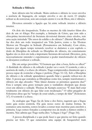 Solitude e Silêncio
Sem silêncio não há solitude. Muito embora o silêncio às vezes envolva
a ausência de linguagem, ele sempre envolve o ato de ouvir. O simples
refrear-se de conversar, sem um coração atento à voz de Deus, não é silêncio.
Devemos entender a ligação que há entre solitude interior e silêncio
interior.
Os dois são inseparáveis. Todos os mestres da vida interior falam dos
dois de um só fôlego. Por exemplo, a Imitação de Cristo, que tem sido a
obra-prima incontestável da literatura devocional durante cinco séculos, tem
uma seção intitulada “Do amor da solidão e do silêncio”. Dietrich Bonhoeffer
faz dos dois um todo inseparável em Vida Juntos, como o faz Thomas
Merton em Thoughts in Solitude (Pensamentos em Solitude). Com efeito,
lutamos por algum tempo tentando resolver se daríamos a este capítulo o
título de Disciplina da solitude ou Disciplina do silêncio, tão estreitamente
ligados são os dois em toda a importante literatura devocional. Devemos, pois,
necessariamente entender e experimentar o poder transformador do silêncio
se desejamos conhecer a solitude.
Diz um antigo provérbio: “O homem que abre a boca, fecha os olhos!”
A finalidade do silêncio e da solitude é poder ver e ouvir. O controle, e não a
ausência de ruído, é a chave do silêncio. Tiago compreendeu claramente que a
pessoa capaz de controlar a língua é perfeita (Tiago 3:1-12). Sob a Disciplina
do silêncio e da solitude aprendemos quando falar e quando refrear-nos de
falar. A pessoa que considera as Disciplinas como leis, sempre transformará o
silêncio em algo absurdo: “Não falarei durante os próximos quarenta dias!”
Esta é sempre uma grave tentação para o verdadeiro discípulo que deseja
viver em silêncio e solitude. Thomas de Kempis escreveu: “É mais fácil estar
totalmente em silêncio do que falar com moderação.” O sábio pregador de
Eclesiastes disse que há “tempo de estar calado, e tempo de falar” (Eclesiastes
3:7). O controle é a chave.
As analogias que Tiago faz do leme e dos freios, sugerem que a língua
tanto guia como controla. Ela guia nosso curso de muitas formas. Se
contamos uma mentira, somos levados a contar mais mentiras para encobrir a
primeira. Logo somos forçados a comportar-nos de modo a darmos crédito à
mentira. Não admira que Tiago tenha dito: “a língua é fogo” (Tiago 3:6).
A pessoa disciplinada é a que pode fazer o que precisa ser feito quando
precisa ser feito. O que caracteriza uma equipe de basquetebol num
 