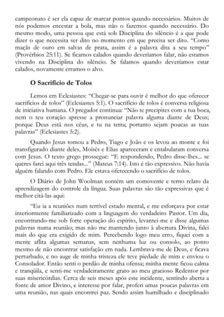 campeonato é ser ela capaz de marcar pontos quando necessários. Muitos de
nós podemos encestar a bola, mas não o fazemos quando necessário. Do
mesmo modo, uma pessoa que está sob Disciplina do silêncio é a que pode
dizer o que necessita ser dito no momento em que precisa ser dito. “Como
maçãs de ouro em salvas de prata, assim é a palavra dita a seu tempo”
(Provérbios 25:11). Se ficamos calados quando deveríamos falar, não estamos
vivendo na Disciplina do silêncio. Se falamos quando deveríamos estar
calados, novamente erramos o alvo.
O Sacrifício de Tolos
Lemos em Eclesiastes: “Chegar-se para ouvir é melhor do que oferecer
sacrifícios de tolos” (Eclesiastes 5:1). O sacrifício de tolos é conversa religiosa
de iniciativa humana. O pregador continua: “Não te precipites com a tua boca,
nem o teu coração apresse a pronunciar palavra alguma diante de Deus;
porque Deus está nos céus, e tu na terra; portanto sejam poucas as tuas
palavras” (Eclesiastes 5:2).
Quando Jesus tomou a Pedro, Tiago e João e os levou ao monte e foi
transfigurado diante deles, Moisés e Elias apareceram e entabularam conversa
com Jesus. O texto grego prossegue: “E respondendo, Pedro disse-lhes... se
queres farei aqui três tendas...” (Mateus 7:14). Isto é tão expressivo. Não havia
alguém falando com Pedro. Ele estava oferecendo o sacrifício de tolos.
O Diário de John Woolman contém um comovente e terno relato da
aprendizagem do controle da língua. Suas palavras são tão expressivas que é
melhor citá-las aqui:
“Eu ia a reuniões num terrível estado mental, e me esforçava por estar
interiormente familiarizado com a linguagem do verdadeiro Pastor. Um dia,
encontrando-me sob forte operação do espírito, levantei-me e disse algumas
palavras numa reunião; mas não me mantendo junto à abertura Divina, falei
mais do que era exigido de mim. Percebendo logo meu erro, fiquei com a
mente aflita algumas semanas, sem nenhuma luz ou consolo, ao ponto
mesmo de não encontrar satisfação em nada. Lembrava-me de Deus, e ficava
perturbado, e no auge de minha tristeza ele teve piedade de mim e enviou o
Consolador. Então senti o perdão de minha ofensa; minha mente ficou calma
e tranqüila, e senti-me verdadeiramente grato ao meu gracioso Redentor por
suas misericórdias. Cerca de seis meses após este incidente, sentindo aberta a
fonte de amor Divino, e interesse por falar, proferi umas poucas palavras em
uma reunião, nas quais encontrei paz. Sendo assim humilhado e disciplinado
 