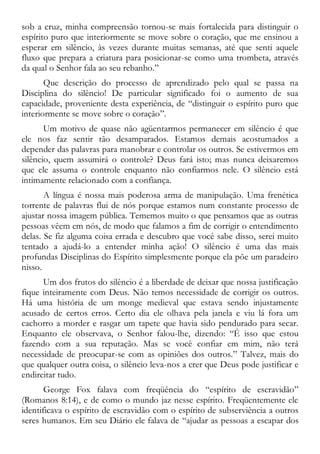 sob a cruz, minha compreensão tornou-se mais fortalecida para distinguir o
espírito puro que interiormente se move sobre o coração, que me ensinou a
esperar em silêncio, às vezes durante muitas semanas, até que senti aquele
fluxo que prepara a criatura para posicionar-se como uma trombeta, através
da qual o Senhor fala ao seu rebanho.”
Que descrição do processo de aprendizado pelo qual se passa na
Disciplina do silêncio! De particular significado foi o aumento de sua
capacidade, proveniente desta experiência, de “distinguir o espírito puro que
interiormente se move sobre o coração”.
Um motivo de quase não agüentarmos permanecer em silêncio é que
ele nos faz sentir tão desamparados. Estamos demais acostumados a
depender das palavras para manobrar e controlar os outros. Se estivermos em
silêncio, quem assumirá o controle? Deus fará isto; mas nunca deixaremos
que ele assuma o controle enquanto não confiarmos nele. O silêncio está
intimamente relacionado com a confiança.
A língua é nossa mais poderosa arma de manipulação. Uma frenética
torrente de palavras flui de nós porque estamos num constante processo de
ajustar nossa imagem pública. Tememos muito o que pensamos que as outras
pessoas vêem em nós, de modo que falamos a fim de corrigir o entendimento
delas. Se fiz alguma coisa errada e descubro que você sabe disso, serei muito
tentado a ajudá-lo a entender minha ação! O silêncio é uma das mais
profundas Disciplinas do Espírito simplesmente porque ela põe um paradeiro
nisso.
Um dos frutos do silêncio é a liberdade de deixar que nossa justificação
fique inteiramente com Deus. Não temos necessidade de corrigir os outros.
Há uma história de um monge medieval que estava sendo injustamente
acusado de certos erros. Certo dia ele olhava pela janela e viu lá fora um
cachorro a morder e rasgar um tapete que havia sido pendurado para secar.
Enquanto ele observava, o Senhor falou-lhe, dizendo: “É isso que estou
fazendo com a sua reputação. Mas se você confiar em mim, não terá
necessidade de preocupar-se com as opiniões dos outros.” Talvez, mais do
que qualquer outra coisa, o silêncio leva-nos a crer que Deus pode justificar e
endireitar tudo.
George Fox falava com freqüência do “espírito de escravidão”
(Romanos 8:14), e de como o mundo jaz nesse espírito. Freqüentemente ele
identificava o espírito de escravidão com o espírito de subserviência a outros
seres humanos. Em seu Diário ele falava de “ajudar as pessoas a escapar dos
 