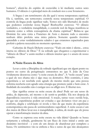 homens”, afastá-las do espírito de escravidão à lei mediante outros seres
humanos. O silêncio é o principal meio de conduzir-nos a esse livramento.
A língua é um termômetro: ela diz qual é nossa temperatura espiritual.
Ela é, também, um termostato; controla nossa temperatura espiritual. O
controle da língua pode significar tudo. Temos nós sido libertados de modo
que podemos controlar nossa língua? Bonhoeffer escreveu: “O silêncio
verdadeiro, a verdadeira tranqüilidade, o controle real da língua manifesta-se
somente como a sóbria conseqüência da chama espiritual.” Relata-se que
Dominic fez uma visita a Francisco de Assis e durante todo o encontro
nenhum deles proferiu uma única palavra. Somente quando tivermos
aprendido a estar verdadeiramente calados é que estaremos capacitados para
proferir a palavra necessária no momento oportuno.
Catherine de Haeck Doherty escreveu: “Tudo em mim é silente... estou
imersa no silêncio de Deus.” É na solitude que chegamos a experimentar o
“silêncio de Deus” e assim receber o silêncio interior que é o anseio de nosso
coração.
A Noite Escura da Alma
Levar a sério a Disciplina da solitude significará que em algum ponto ou
pontos no curso da peregrinação entraremos no que S. João da Cruz
vividamente descreveu como “a noite escura da alma”. A “noite escura” para
a qual ele nos chama não é algo mau ou destrutivo. Pelo contrário, é uma
experiência a ser recebida com agrado do mesmo modo que uma pessoa
enferma receberia com agrado uma cirurgia que promete saúde e bem-estar. A
finalidade da escuridão não é castigar-nos ou afligir-nos. É libertar-nos.
Que significa entrar na noite escura da alma? Pode ser um senso de
aridez, de depressão, até mesmo o de sentir-se perdido. Ela nos despoja da
dependência excessiva à vida emocional. A noção, tantas vezes ouvida hoje,
de que tais experiências podem ser evitadas e que devíamos viver em paz e
conforto, alegria e celebração só revela o fato de que muito da experiência
contemporânea não passa de sentimentalismo superficial. A noite escura é um
dos meios de Deus levar-nos à tranqüilidade, à calma, de modo que ele possa
operar a transformação interior da alma.
Como se expressa essa noite escura na vida diária? Quando se busca
seriamente a solitude, geralmente há um fluxo de êxito inicial e então um
desânimo inevitável - e com ele um desejo de abandonar por completo a
busca. Os sentimentos vão-se embora e fica o senso de que não alcançamos
 