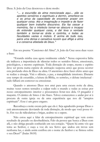 Deus. S. João da Cruz descreveu-o deste modo:
“... a escuridão da alma mencionada aqui... põe os
apetites sensórios e espirituais a dormir, amortece-os
e os priva da capacidade de encontrar prazer em
qualquer coisa. Ata a imaginação e impede-a de fazer
qualquer bom trabalho discursivo. Ela faz cessar a
memória, faz o intelecto tornar-se obscuro e incapaz
de entender qualquer coisa, e daí leva a vontade
também a tornar-se árida e contrita, e todas as
faculdades vazias e inúteis. E acima de tudo isso,
paira uma densa e cansativa nuvem que aflige a alma
e a conserva afastada de Deus.”
Em seu poema “Canciones del Alma”, S. João da Cruz usou duas vezes
a frase:
“Estando minha casa agora totalmente calada.” Nessa expressiva linha
ele indicava a importância de silenciar todos os sentidos físicos, emocionais,
psicológicos, e mesmo espirituais. Toda distração do corpo, mente e espírito
deve ser posta numa espécie de animação suspensa antes que possa ocorrer
esta profunda obra de Deus na alma. O anestésico deve fazer efeito antes que
se realize a cirurgia. Virá o silêncio, a paz, a tranqüilidade interiores. Durante
esse tempo de escuridão, a leitura da Bíblia, os sermões, o debate intelectual -
tudo falhará em comover ou emocionar.
Quando o amoroso Deus nos atrai para uma escura noite da alma,
muitas vezes somos tentados a culpar todo o mundo e todas as coisas por
nosso entorpecimento interior e procuramos livrar-nos dela. O pregador é
maçante. O cântico de hinos é tão fraco. Talvez comecemos a andar por aí à
procura de outra igreja ou de uma experiência que nos dê “arrepios
espirituais”. Esse é um grave engano.
Reconheça a noite escura pelo que ela é. Seja agradecido porque Deus o
está amorosamente desviando de toda distração, de modo que você possa vê-
lo. Em vez de ridicularizar e brigar, acalme-se e espere.
Não estou aqui a falar de entorpecimento espiritual que vem como
resultado de pecado ou desobediência. Falo da pessoa que busca a Deus com
afã, e não abriga pecado conhecido em seu coração. “Quem há entre vós que
tema ao Senhor, e ouça a voz do seu Servo que andou em trevas sem
nenhuma luz, e ainda assim confiou em o nome do Senhor e se firmou sobre
o seu Deus?” (Isaías 50:10)
 