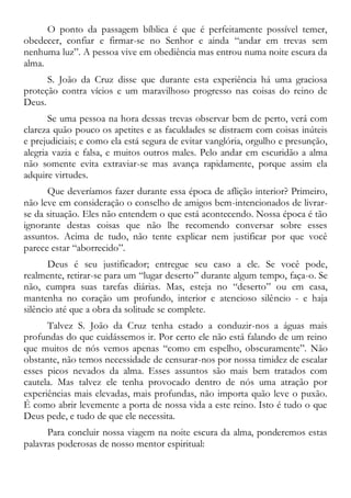 O ponto da passagem bíblica é que é perfeitamente possível temer,
obedecer, confiar e firmar-se no Senhor e ainda “andar em trevas sem
nenhuma luz”. A pessoa vive em obediência mas entrou numa noite escura da
alma.
S. João da Cruz disse que durante esta experiência há uma graciosa
proteção contra vícios e um maravilhoso progresso nas coisas do reino de
Deus.
Se uma pessoa na hora dessas trevas observar bem de perto, verá com
clareza quão pouco os apetites e as faculdades se distraem com coisas inúteis
e prejudiciais; e como ela está segura de evitar vanglória, orgulho e presunção,
alegria vazia e falsa, e muitos outros males. Pelo andar em escuridão a alma
não somente evita extraviar-se mas avança rapidamente, porque assim ela
adquire virtudes.
Que deveríamos fazer durante essa época de aflição interior? Primeiro,
não leve em consideração o conselho de amigos bem-intencionados de livrar-
se da situação. Eles não entendem o que está acontecendo. Nossa época é tão
ignorante destas coisas que não lhe recomendo conversar sobre esses
assuntos. Acima de tudo, não tente explicar nem justificar por que você
parece estar “aborrecido”.
Deus é seu justificador; entregue seu caso a ele. Se você pode,
realmente, retirar-se para um “lugar deserto” durante algum tempo, faça-o. Se
não, cumpra suas tarefas diárias. Mas, esteja no “deserto” ou em casa,
mantenha no coração um profundo, interior e atencioso silêncio - e haja
silêncio até que a obra da solitude se complete.
Talvez S. João da Cruz tenha estado a conduzir-nos a águas mais
profundas do que cuidássemos ir. Por certo ele não está falando de um reino
que muitos de nós vemos apenas “como em espelho, obscuramente”. Não
obstante, não temos necessidade de censurar-nos por nossa timidez de escalar
esses picos nevados da alma. Esses assuntos são mais bem tratados com
cautela. Mas talvez ele tenha provocado dentro de nós uma atração por
experiências mais elevadas, mais profundas, não importa quão leve o puxão.
É como abrir levemente a porta de nossa vida a este reino. Isto é tudo o que
Deus pede, e tudo de que ele necessita.
Para concluir nossa viagem na noite escura da alma, ponderemos estas
palavras poderosas de nosso mentor espiritual:
 