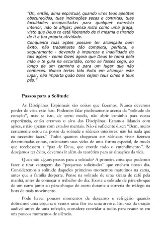“Oh, então, alma espiritual, quando vires teus apetites
obscurecidos, tuas inclinações secas e contritas, tuas
faculdades incapacitadas para qualquer exercício
interior, não te aflijas; pensa nisto como uma graça,
visto que Deus te está liberando de ti mesma e tirando
de ti a tua própria atividade.
Conquanto tuas ações possam ter alcançado bom
êxito, não trabalhaste tão completa, perfeita, e
seguramente - devendo à impureza e inabilidade de
tais ações - como fazes agora que Deus te toma pela
mão e te guia na escuridão, como se fosses cega, ao
longo de um caminho e para um lugar que não
conheces. Nunca terias tido êxito em alcançar este
lugar, não importa quão bons sejam teus olhos e teus
pés.”
Passos para a Solitude
As Disciplinas Espirituais são coisas que fazemos. Nunca devemos
perder de vista esse fato. Podemos falar piedosamente acerca da “solitude do
coração”, mas se isto, de certo modo, não abrir caminho para nossa
experiência, então erramos o alvo das Disciplinas. Estamos lidando com
ações, e não apenas com estados mentais. Não é suficiente dizer: “Bem, muito
certamente estou na posse da solitude e silêncio interiores; não há nada que
eu necessite fazer.” Todos quantos chegaram aos silêncios vivos fizeram
determinadas coisas, ordenaram suas vidas de uma forma especial, de modo
que recebessem a “paz de Deus, que excede todo o entendimento”. Se
desejamos ter êxito, devemos ir além do teorético para as situações da vida.
Quais são alguns passos para a solitude? A primeira coisa que podemos
fazer é tirar vantagem das “pequenas solicitudes” que enchem nosso dia.
Consideremos a solitude daqueles primeiros momentos matutinos na cama,
antes que a família desperte. Pense na solitude de uma xícara de café pela
manhã, antes de começar o trabalho do dia. Existe a solitude de pára-choque
de um carro junto ao pára-choque de outro durante a correria do tráfego na
hora de mais movimento.
Pode haver poucos momentos de descanso e refrigério quando
dobramos uma esquina e vemos uma flor ou uma árvore. Em vez da oração
audível antes de uma refeição, considere convidar a todos para reunir-se em
uns poucos momentos de silêncio.
 