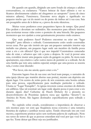De quando em quando, dirigindo um carro lotado de crianças e adultos
conversadores, eu exclamava: “Vamos brincar de fazer silêncio e ver se
ficamos absolutamente calados até chegarmos ao aeroporto” (cerca de cinco
minutos adiante). Funcionava. Encontre nova alegria e significado no
pequeno trecho que vai do metrô ou do ponto de ônibus até à sua casa. Saia
um pouquinho antes de ir deitar-se, e prove da noite silenciosa.
Muitas vezes perdemos esses pequeninos lapsos de tempo. Que pena!
Eles podem e deveriam ser redimidos. São momentos para silêncio interior,
para reorientar nossas vidas como o ponteiro de uma bússola. São pequenos
momentos que nos ajudam a estar genuinamente presentes onde estamos.
Que mais podemos fazer? Podemos encontrar ou criar um “lugar
tranqüilo” para silêncio e solitude. Constantemente estão sendo construídas
novas casas. Por que não insistir em que um pequeno santuário interior seja
incluído nas plantas, um pequeno lugar onde um membro da família possa
estar a sós e em silêncio? Que é que nos impede? Construímos esmeradas
salas de estar, e achamos que vale a pena a despesa. Se você já possui uma
casa, considere murar uma pequena seção da garagem ou pátio. Se mora num
apartamento, seja criativo e ache outros meios de permitir-se a solitude. Sei de
uma família que tem uma cadeira especial; sempre que uma pessoa se assenta
nela, é como estar dizendo:
“Por favor, não me amole; quero estar a sós.”
Encontre lugares fora de sua casa: um local num parque, o santuário de
uma igreja (dessas que mantêm abertas suas portas), mesmo um depósito em
algum lugar. Um centro de retiro perto de nós construiu uma bonita cabana
para uma pessoa, especificamente para meditação particular e solitude.
Chama-se “Lugar Tranqüilo”. As igrejas investem somas enormes de dinheiro
em edifícios. Que tal construir um lugar onde alguém possa ir para estar a sós
durante alguns dias? Catherine de Haeck Doherty foi a pioneira no
desenvolvimento de Poustinias (palavra russa que significa “deserto”) na
América do Norte. São lugares destinados especificamente para solitude e
silêncio.
No capítulo sobre estudo, consideramos a importância de observar a
nós mesmos para ver com que freqüência nossa conversa é uma tentativa
frenética de explicar e justificar nossas ações. Tendo observado isto em você
mesmo, experimente praticar ações sem nenhuma palavra de explicação. Note
seu senso de temor de que as pessoas entendam mal você por que você fez o
que fez. Tente deixar que Deus seja seu justificador.
 