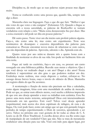 Discipline-se, de modo que as suas palavras sejam poucas mas digam
muito.
Torne-se conhecido como uma pessoa que, quando fala, sempre tem
algo a dizer.
Mantenha clara sua linguagem. Faça o que diz que fará. “Melhor é que
não votes do que votes e não cumpras” (Eclesiastes 5:5). Quando a língua se
encontra sob a nossa autoridade, as palavras de Bonhoeffer se tornam
verdadeiras com relação a nós: “Muita coisa desnecessária fica por dizer. Mas
a coisa essencial e útil pode ser dita em poucas palavras.”
Dê outro passo. Tente viver um dia inteiro sem proferir palavra alguma.
Faça-o, não como uma lei, mas como um experimento. Note seus
sentimentos de desamparo e excessiva dependência das palavras para
comunicar-se. Procure encontrar novos meios de relacionar-se com outros,
que não dependam de palavras. Aproveite, saboreie o dia. Aprenda com ele.
Quatro vezes por ano retire-se durante três a quatro horas com a
finalidade de reorientar os alvos de sua vida. Isto pode ser facilmente feito em
uma noite.
Fique até tarde no escritório, faça-o em casa, ou procure um canto
sossegado em uma biblioteca pública. Reavalie suas metas e objetivos. Que é
que você deseja ver realizado daqui a um ano? Daqui a dez anos? Nossa
tendência é superestimar em alto grau o que podemos realizar em dez.
Estabeleça metas realistas, mas esteja disposto a sonhar, esforçar-se. No
sossego dessas breves horas, ouça o trovão do silêncio de Deus. Mantenha
um registro diário do que lhe acontece.
A reorientação e fixação de metas não precisam ser frias e calculadas,
como alguns imaginam, feitas com uma mentalidade de análise de mercado.
Pode ser que, ao entrar num silêncio atento, você receba a deliciosa impressão
de que este ano deseja aprender a tecer ou trabalhar com cerâmica. Essa lhe
parece uma meta muito terrestre, antiespiritual? Deus está intencionalmente
interessado em tais questões. Está você? Talvez você deseje aprender
(experimentar) mais acerca dos dons espirituais de milagres, de cura e de
língua. Ou você pode fazer, como um amigo que sei que está gastando longos
períodos de tempo experimentando o Dom de socorros, aprendendo a ser
servo. Talvez no próximo ano você gostaria de ler todas as obras de C. S.
Lewis ou de D. Elton Trueblood. A escolha desses alvos soa-lhe como jogo
de manipulação de um vendedor? Claro que não. Não se trata de meramente
estabelecer uma direção para sua vida. Você está indo para algum lugar, por
 
