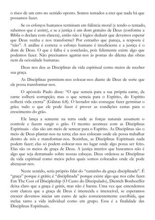o risco de um erro no sentido oposto. Somos tentados a crer que nada há que
possamos fazer.
Se os esforços humanos terminam em falência moral (e tendo-o tentado,
sabemos que é assim), e se a justiça é um dom gratuito de Deus (conforme a
Bíblia o declara com clareza), então não é lógico deduzir que devemos esperar
que Deus venha e nos transforme? Por estranho que pareça, a resposta é
“não”. A análise é correta: o esforço humano é insuficiente e a justiça é o
dom de Deus. O que é falha é a conclusão, pois felizmente existe algo que
podemos fazer. Não precisamos agarrar-nos às pontas do dilema das obras
nem da ociosidade humanas.
Deus nos deu as Disciplinas da vida espiritual como meios de receber
sua graça.
As Disciplinas permitem-nos colocar-nos diante de Deus de sorte que
ele possa transformar-nos.
O apóstolo Paulo disse: “O que semeia para a sua própria carne, da
carne colherá corrupção; mas o que semeia para o Espírito, do Espírito
colherá vida eterna” (Gálatas 6:8). O lavrador não consegue fazer germinar o
grão; tudo o que ele pode fazer é prover as condições certas para o
crescimento do grão.
Ele lança a semente na terra onde as forças naturais assumem o
controle e fazem surgir o grão. O mesmo acontece com as Disciplinas
Espirituais - elas são um meio de semear para o Espírito. As Disciplinas são o
meio de Deus plantar-nos na terra; elas nos colocam onde ele possa trabalhar
dentro de nós e transformar-nos. Sozinhas, as Disciplinas Espirituais nada
podem fazer; elas só podem colocar-nos no lugar onde algo possa ser feito.
Elas são os meios de graça de Deus. A justiça interior que buscamos não é
algo que seja derramado sobre nossas cabeças. Deus ordenou as Disciplinas
da vida espiritual como meios pelos quais somos colocados onde ele pode
abençoar-nos.
Neste sentido, seria próprio falar do “caminho da graça disciplinada”. É
“graça” porque é grátis; é “disciplinada” porque existe algo que nos cabe fazer.
Em The Cost of Discipleship (O Custo do Discipulado), Dietrich Bonhoeffer
deixa claro que a graça é grátis, mas não é barata. Uma vez que entendemos
com clareza que a graça de Deus é imerecida e imerecível, se esperamos
crescer devemos iniciar um curso de ação conscientemente escolhida, que
inclua tanto a vida individual como em grupo. Essa é a finalidade das
Disciplinas Espirituais.
 
