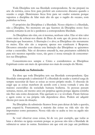 Toda Disciplina tem sua liberdade correspondente. Se me preparei na
arte da retórica, estou livre para proferir um comovente discurso quando a
ocasião o exigir. Demóstenes ficou livre para ser orador somente porque
suportou a disciplina de falar mais alto do que o rugido do oceano, com
pedrinhas na boca.
O propósito das Disciplinas é a liberdade. Nosso objetivo é a liberdade,
não a Disciplina. No momento em que fazemos da Disciplina nosso foco
central, tornamo-la em lei e perdemos a correspondente liberdade.
As Disciplinas não têm, em si mesmas, nenhum valor. Elas só têm valor
como meio de colocar-nos diante de Deus de sorte que ele possa dar-nos a
libertação que buscamos. A libertação é o alvo; as Disciplinas são meramente
os meios. Elas não são a resposta; apenas nos conduzem à Resposta.
Devemos entender com clareza esta limitação das Disciplinas se quisermos
evitar a escravidão. Não só devemos entendê-la, mas precisamos sublinhá-la
para nós mesmos repetidas vezes, tão grave é nossa tentação de concentrar-
nos nas Disciplinas.
Concentremo-nos sempre e Cristo e consideremos as Disciplinas
Espirituais como um meio de aproximar-nos mais do coração do Mestre.
Liberdade na Submissão
Eu disse que toda Disciplina tem sua liberdade correspondente. Que
liberdade corresponde à submissão? É a liberdade de render a terrível carga de
sempre necessitar de fazer as coisas ao nosso próprio modo. A obsessão de
exigir que as coisas marchem de acordo com a nossa vontade é uma das
maiores escravidões da sociedade humana hodierna. As pessoas passam
semanas, meses, até mesmo anos em perpétua agonia porque alguma coisinha
não lhes saiu como desejavam. Elas queixam-se e se revoltam. Ficam furiosas
e agem como se sua própria vida dependesse disso. Podem até adquirir
úlceras por causa da situação.
Na Disciplina da submissão ficamos livres para deixar de lado a questão,
para esquecê-la. Francamente, a maioria das coisas na vida não são tão
importantes como pensamos. Nossa vida não se acaba se isto ou aquilo não
acontece.
Se você observar essas coisas, há de ver, por exemplo, que todas as
lutas e divisões na igreja ocorrem porque as pessoas não têm a liberdade de
submeter-se umas às outras. Insistimos em que está em jogo um problema
 