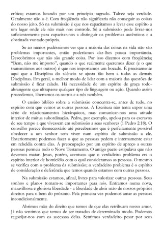 crítico; estamos lutando por um princípio sagrado. Talvez seja verdade.
Geralmente não o é. Com freqüência não significaria não conseguir as coisas
do nosso jeito. Só na submissão é que nos capacitamos a levar esse espírito a
um lugar onde ele não mais nos controle. Só a submissão pode livrar-nos
suficientemente para capacitar-nos a distinguir os problemas autênticos e a
obstinada vontade-própria.
Se ao menos pudéssemos ver que a maioria das coisas na vida não são
problemas importantes, então poderíamos dar-lhes pouca importância.
Descobrimos que não são grande coisa. Por isso dizemos com freqüência;
“Bem, não me importo”, quando o que realmente queremos dizer (e o que
transmitimos aos outros) é que nos importamos um bocado. É precisamente
aqui que a Disciplina do silêncio se ajusta tão bem a todas as demais
Disciplinas. Em geral, o melhor modo de lidar com a maioria das questões de
submissão é ficar calado. Há necessidade de um espírito de graça todo-
abrangente que ultrapasse qualquer tipo de linguagem ou ação. Quando assim
procedemos, libertamos os outros e a nós também.
O ensino bíblico sobre a submissão concentra-se, antes de tudo, no
espírito com que vemos as outras pessoas. A Escritura não tenta expor uma
série de relacionamentos hierárquicos, mas comunicar-nos uma atitude
interior de mútua subordinação. Pedro, por exemplo, apelou para os escravos
de seu tempo a que vivessem em submissão a seus senhores (1 Pedro 2:18). O
conselho parece desnecessário até percebermos que é perfeitamente possível
obedecer a um senhor sem viver num espírito de submissão a ele.
Exteriormente podemos fazer o que as pessoas pedem e internamente estar
em rebeldia contra elas. A preocupação por um espírito de apreço a outras
pessoas permeia todo o Novo Testamento. O antigo pacto estipulava que não
devemos matar. Jesus, porém, acentuou que o verdadeiro problema era o
espírito interior de homicídio com o qual consideramos as pessoas. O mesmo
se verifica com o problema da submissão; o verdadeiro problema é o espírito
de consideração e deferência que temos quando estamos com outras pessoas.
Na submissão estamos, afinal, livres para valorizar outras pessoas. Seus
sonhos e planos tornam-se importantes para nós. Entramos numa nova,
maravilhosa e gloriosa liberdade - a liberdade de abrir mão de nossos próprios
direitos para o bem do próximo. Pela primeira vez podemos amar as pessoas
incondicionalmente.
Abrimos mão do direito que temos de que elas retribuam nosso amor.
Já não sentimos que temos de ser tratados de determinado modo. Podemos
regozijar-nos com os sucessos delas. Sentimos verdadeiro pesar por seus
 