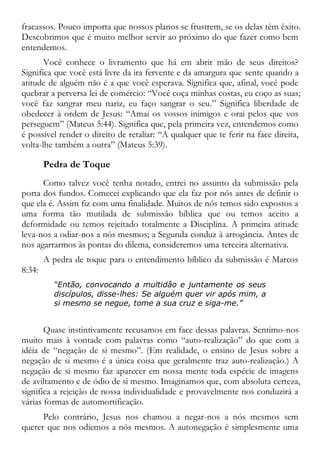 fracassos. Pouco importa que nossos planos se frustrem, se os delas têm êxito.
Descobrimos que é muito melhor servir ao próximo do que fazer como bem
entendemos.
Você conhece o livramento que há em abrir mão de seus direitos?
Significa que você está livre da ira fervente e da amargura que sente quando a
atitude de alguém não é a que você esperava. Significa que, afinal, você pode
quebrar a perversa lei de comércio: “Você coça minhas costas, eu coço as suas;
você faz sangrar meu nariz, eu faço sangrar o seu.” Significa liberdade de
obedecer à ordem de Jesus: “Amai os vossos inimigos e orai pelos que vos
perseguem” (Mateus 5:44). Significa que, pela primeira vez, entendemos como
é possível render o direito de retaliar: “A qualquer que te ferir na face direita,
volta-lhe também a outra” (Mateus 5:39).
Pedra de Toque
Como talvez você tenha notado, entrei no assunto da submissão pela
porta dos fundos. Comecei explicando que ela faz por nós antes de definir o
que ela é. Assim fiz com uma finalidade. Muitos de nós temos sido expostos a
uma forma tão mutilada de submissão bíblica que ou temos aceito a
deformidade ou temos rejeitado totalmente a Disciplina. A primeira atitude
leva-nos a odiar-nos a nós mesmos; a Segunda conduz à arrogância. Antes de
nos agarrarmos às pontas do dilema, consideremos uma terceira alternativa.
A pedra de toque para o entendimento bíblico da submissão é Marcos
8:34:
“Então, convocando a multidão e juntamente os seus
discípulos, disse-lhes: Se alguém quer vir após mim, a
si mesmo se negue, tome a sua cruz e siga-me.”
Quase instintivamente recusamos em face dessas palavras. Sentimo-nos
muito mais à vontade com palavras como “auto-realização” do que com a
idéia de “negação de si mesmo”. (Em realidade, o ensino de Jesus sobre a
negação de si mesmo é a única coisa que geralmente traz auto-realização.) A
negação de si mesmo faz aparecer em nossa mente toda espécie de imagens
de aviltamento e de ódio de si mesmo. Imaginamos que, com absoluta certeza,
significa a rejeição de nossa individualidade e provavelmente nos conduzirá a
várias formas de automortificação.
Pelo contrário, Jesus nos chamou a negar-nos a nós mesmos sem
querer que nos odiemos a nós mesmos. A autonegação é simplesmente uma
 