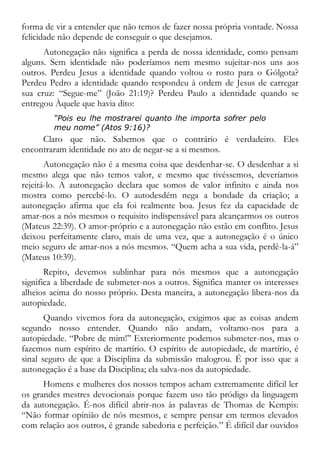 forma de vir a entender que não temos de fazer nossa própria vontade. Nossa
felicidade não depende de conseguir o que desejamos.
Autonegação não significa a perda de nossa identidade, como pensam
alguns. Sem identidade não poderíamos nem mesmo sujeitar-nos uns aos
outros. Perdeu Jesus a identidade quando voltou o rosto para o Gólgota?
Perdeu Pedro a identidade quando respondeu à ordem de Jesus de carregar
sua cruz: “Segue-me” (João 21:19)? Perdeu Paulo a identidade quando se
entregou Àquele que havia dito:
“Pois eu lhe mostrarei quanto lhe importa sofrer pelo
meu nome” (Atos 9:16)?
Claro que não. Sabemos que o contrário é verdadeiro. Eles
encontraram identidade no ato de negar-se a si mesmos.
Autonegação não é a mesma coisa que desdenhar-se. O desdenhar a si
mesmo alega que não temos valor, e mesmo que tivéssemos, deveríamos
rejeitá-lo. A autonegação declara que somos de valor infinito e ainda nos
mostra como percebê-lo. O autodesdém nega a bondade da criação; a
autonegação afirma que ela foi realmente boa. Jesus fez da capacidade de
amar-nos a nós mesmos o requisito indispensável para alcançarmos os outros
(Mateus 22:39). O amor-próprio e a autonegação não estão em conflito. Jesus
deixou perfeitamente claro, mais de uma vez, que a autonegação é o único
meio seguro de amar-nos a nós mesmos. “Quem acha a sua vida, perdê-la-á”
(Mateus 10:39).
Repito, devemos sublinhar para nós mesmos que a autonegação
significa a liberdade de submeter-nos a outros. Significa manter os interesses
alheios acima do nosso próprio. Desta maneira, a autonegação libera-nos da
autopiedade.
Quando vivemos fora da autonegação, exigimos que as coisas andem
segundo nosso entender. Quando não andam, voltamo-nos para a
autopiedade. “Pobre de mim!” Exteriormente podemos submeter-nos, mas o
fazemos num espírito de martírio. O espírito de autopiedade, de martírio, é
sinal seguro de que a Disciplina da submissão malogrou. É por isso que a
autonegação é a base da Disciplina; ela salva-nos da autopiedade.
Homens e mulheres dos nossos tempos acham extremamente difícil ler
os grandes mestres devocionais porque fazem uso tão pródigo da linguagem
da autonegação. É-nos difícil abrir-nos às palavras de Thomas de Kempis:
“Não formar opinião de nós mesmos, e sempre pensar em termos elevados
com relação aos outros, é grande sabedoria e perfeição.” É difícil dar ouvidos
 