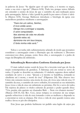 às palavras de Jesus: “Se alguém quer vir após mim, a si mesmo se negue,
tome a sua cruz e siga-me” (Marcos 8:34). Tudo isto porque temos falhado
em entender o ensino de Jesus de que o caminho da auto-realização passa
pela autonegação. Salvar a vida é perdê-la; perdê-la por amor a Cristo é salvá-
la (Marcos 8:35). George Matheson introduziu a hinologia da igreja este
maravilhoso paradoxo meditante a autonegação:
“Faze-me um cativo, Senhor,
E livre então serei;
Obriga-me a entregar a espada,
E serei conquistador.
Nos alarmes da vida me afundo
Quando estou só;
Aprisiona-me em teus braços,
E forte minha mão será.”
Talvez o ar tenha sido suficientemente aclarado de modo que possamos
considerar a autonegação como a libertação que ela realmente é. Devemos
convencer-nos disto, porque, como ficou dito, a autonegação é a pedra de
toque da Disciplina da submissão.
Subordinação Renovadora Conforme Ensinada por Jesus
O mais radical ensino social de Jesus foi a inversão total que ele fez da
noção contemporânea de grandeza. A liderança está em tornar-se servo de
todos. O poder se descobre na submissão. O símbolo supremo desta radical
condição de servo é a cruz. “[Jesus] a si mesmo se humilhou, tornando-se
obediente até à morte, e morte de cruz” (Filipenses 2:8). Mas observe isto:
Cristo não somente morreu uma morte de cruz, ele viveu uma vida de cruz. O
caminho da cruz, o caminho do servo sofredor, foi essencial ao seu ministério.
Jesus viveu a vida de cruz em submissão ao próximo. Ele foi o servo de todos.
Ele rejeitou de planos os títulos culturais de posição e poder quando disse:
“Vós, porém, não queirais ser chamados Rabi. ... Nem vos chameis mestres”
(Mateus 23:8-10, Ed. Rev. Cor.). Jesus rompeu os costumes de seu tempo
quando sobreviveu à vida de cruz tomando a sério as mulheres e dispondo-se
a encontrar-se com as crianças. Ele viveu a vida de cruz quando tomou uma
toalha e lavou os pés dos discípulos.
Este Jesus que poderia facilmente ter pedido uma legião de anjos pra
 
