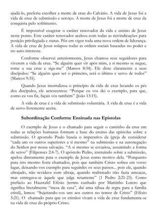 ajudá-lo, preferiu escolher a morte de cruz do Calvário. A vida de Jesus foi a
vida de cruz de submissão e serviço. A morte de Jesus foi a morte de cruz da
conquista pelo sofrimento.
É impossível exagerar o caráter renovador da vida e ensino de Jesus
neste ponto. Este caráter renovador acabou com todas as reivindicações para
posição privilegiada e status. Pôs em vigor toda uma nova ordem de liderança.
A vida de cruz de Jesus solapou todas as ordens sociais baseadas no poder e
no auto-interesse.
Conforme observei anteriormente, Jesus chamou seus seguidores para
viverem a vida de cruz. “Se alguém quer vir após mim, a si mesmo se negue,
tome a sua cruz e siga-me” (Marcos 8:34). Ele disse claramente a seus
discípulos: “Se alguém quer ser o primeiro, será o último e servo de todos”
(Marcos 9:35).
Quando Jesus imortalizou o princípio da vida de cruz lavando os pés
dos discípulos, ele acrescentou: “Porque eu vos dei o exemplo, para que,
como eu vos fiz, façais vós também” (João 13:15).
A vida de cruz é a vida de submissão voluntária. A vida de cruz é a vida
de servo livremente aceita.
Subordinação Conforme Ensinada nas Epístolas
O exemplo de Jesus e o chamado para seguir o caminho da cruz em
todas as relações humanas formam a base do ensino das epístolas sobre a
submissão. O apostolo Paulo baseia o imperativo da igreja de considerar
“cada um os outros superiores a si mesmo” na submissão e na autonegação
do Senhor por nossa salvação. “A si mesmo se esvaziou, assumindo a forma
de servo” (Filipenses 2:4-7). O apóstolo Pedro, instruindo sobre a submissão,
apelou diretamente para o exemplo de Jesus como motivo dela. “Porquanto
para isto mesmo foste chamados, pois que também Cristo sofreu em vosso
lugar, deixando-vos exemplo para seguirdes os seus passos... pois ele, quando
ultrajado, não revidava com ultraje, quando maltratado não fazia ameaças,
mas entregava-se àquele que julga retamente” (1 Pedro 2:21-23). Como
prefácio ao Haustafel Efésio (termo cunhado por Martinho Lutero que
significa literalmente “mesa de casa”, daí uma tábua de regra para a família
cristã), lemos: “Sujeitando-vos uns aos outros no temor de Cristo” (Efésio
5:21). O chamado para que os cristãos vivam a vida de cruz fundamenta-se
na vida de cruz do próprio Cristo.
 