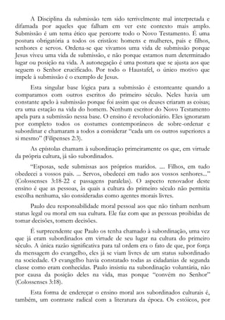 A Disciplina da submissão tem sido terrivelmente mal interpretada e
difamada por aqueles que falham em ver este contexto mais amplo.
Submissão é um tema ético que percorre todo o Novo Testamento. É uma
postura obrigatória a todos os cristãos: homens e mulheres, pais e filhos,
senhores e servos. Ordena-se que vivamos uma vida de submissão porque
Jesus viveu uma vida de submissão, e não porque estamos num determinado
lugar ou posição na vida. A autonegação é uma postura que se ajusta aos que
seguem o Senhor crucificado. Por todo o Haustafel, o único motivo que
impele à submissão é o exemplo de Jesus.
Esta singular base lógica para a submissão é estonteante quando a
comparamos com outros escritos do primeiro século. Neles havia um
constante apelo à submissão porque foi assim que os deuses criaram as coisas;
era uma estação na vida do homem. Nenhum escritor do Novo Testamento
apela para a submissão nessa base. O ensino é revolucionário. Eles ignoraram
por completo todos os costumes contemporâneos de sobre-ordenar e
subordinar e chamaram a todos a considerar “cada um os outros superiores a
si mesmo” (Filipenses 2:3).
As epístolas chamam à subordinação primeiramente os que, em virtude
da própria cultura, já são subordinados.
“Esposas, sede submissas aos próprios maridos. .... Filhos, em tudo
obedecei a vossos pais. ... Servos, obedecei em tudo aos vossos senhores...”
(Colossenses 3:18-22 e passagens paralelas). O aspecto renovador deste
ensino é que as pessoas, às quais a cultura do primeiro século não permitia
escolha nenhuma, são consideradas como agentes morais livres.
Paulo deu responsabilidade moral pessoal aos que não tinham nenhum
status legal ou moral em sua cultura. Ele faz com que as pessoas proibidas de
tomar decisões, tomem decisões.
É surpreendente que Paulo os tenha chamado à subordinação, uma vez
que já eram subordinados em virtude de seu lugar na cultura do primeiro
século. A única razão significativa para tal ordem era o fato de que, por força
da mensagem do evangelho, eles já se viam livres de um status subordinado
na sociedade. O evangelho havia constatado todas as cidadanias de segunda
classe como eram conhecidas. Paulo insistiu na subordinação voluntária, não
por causa da posição deles na vida, mas porque “convém no Senhor”
(Colossenses 3:18).
Esta forma de endereçar o ensino moral aos subordinados culturais é,
também, um contraste radical com a literatura da época. Os estóicos, por
 