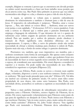 exemplo, dirigiam-se somente à pessoa que se encontrava em elevada posição
na ordem social, incentivando-a a fazer um bom trabalho nessa posição que
ela já antevia como sua. Mas Paulo falou primeiro às pessoas que sua cultura
recomendava não dirigir-se a elas, e chamou-as para a vida de cruz de Jesus.
A seguir, as epístolas se voltam para o parceiro culturalmente
dominante no relacionamento e também o chamam para a vida de cruz de
Jesus. O imperativo da subordinação é recíproco. “Maridos, amai a vossas
esposas. ... Pais, não irriteis os vossos filhos. ... Senhores, tratai aos servos
com justiça e com eqüidade...” (Colossenses 3:19-4:1 e textos paralelos). Com
toda a certeza se objetará que a ordem para o parceiro dominante não
emprega a linguagem da submissão. O que deixamos de ver é o quanto de
submissão essas ordens exigiam do parceiro dominante em seu ambiente
cultural. Para um marido, pai e senhor do primeiro século obedecer à
injunção de Paulo significaria uma dramática diferença em seu
comportamento. A esposa, o filho, o servo do primeiro século não teriam
necessidade de efetuar a mínima mudança para obedecer à ordem de Paulo.
Quanto mais não seja, o ferrão do ensino atinge é o parceiro dominante.
Precisamos ver, também, que esses imperativos aos maridos, pais e
senhores constituem outra forma de autonegação. São apenas outro conjunto
de palavras para transmitir a mesma verdade, a saber, que podemos livrar-nos
da necessidade de fazer as coisas segundo nosso entender. Se um marido ama
a esposa, ele considerará suas necessidades. Ele estará disposto a considerá-la
superior a si mesmo. Ele pode cuidar das necessidades de seus filhos e
considerá-los superiores a si próprio (Filipenses 2:3).
Na carta aos Efésios, Paulo exorta os servos a viverem num espírito
alegre, voluntário, dispostos a servir a seus senhores terrenos. Então exortou
os senhores: “De igual modo procedei para com eles” (Efésios 6:9). Tal idéia
era incrível aos ouvintes do primeiro século. Os servos eram tidos como
propriedade de seus donos, não como seres humanos. Mas Paulo, com
autoridade divina, aconselhou os senhores a suprirem as necessidades de seus
servos.
Talvez a mais perfeita ilustração de subordinação renovadora seja a
pequenina carta a Filemom. Onésimo, escravo fugitivo de Filemom, fez-se
cristão. Ele estava regressando voluntariamente para Filemom como parte do
que para ele significava ser discípulo de Cristo. Paulo instou com Filemom a
que recebesse Onésimo “não já como escravo; antes, muito acima de escravo,
como irmão caríssimo” (Filemom 16). John Yoder observa: “Isto significa
que Paulo está instruindo a Filemom. Filemom devia subordinar-se a
 