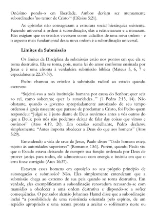 Onésimo pondo-o em liberdade. Ambos deviam ser mutuamente
subordinados 'no temor de Cristo'“ (Efésios 5:21).
As epístolas não consagraram a estrutura social hierárquica existente.
Fazendo universal a ordem à subordinação, elas a relativizaram e a minaram.
Elas exigiam que os cristãos vivessem como cidadãos de uma nova ordem - e
o aspecto mais fundamental desta nova ordem é a subordinação universal.
Limites da Submissão
Os limites da Disciplina da submissão estão nos pontos em que ela se
torna destrutiva. Ela se torna, pois, numa lei do amor conforme ensinada por
Jesus e é uma afronta à verdadeira submissão bíblica (Mateus 5, 6, 7 e
especialmente 22:37-39).
Pedro chamou os cristãos à submissão radical ao estado quando
escreveu:
“Sujeitai-vos a toda instituição humana por causa do Senhor; quer seja
ao rei, como soberano; quer às autoridades...” (1 Pedro 2:13, 14). Não
obstante, quando o governo apropriadamente autorizado de seu tempo
ordenou à igreja nascente que parasse de proclamar a Cristo, foi Pedro quem
respondeu: “Julgai se é justo diante de Deus ouvirmos antes a vós outros do
que a Deus; pois nós não podemos deixar de falar das coisas que vimos e
ouvimos” (Atos 4:19, 20). Em ocasião semelhante, Pedro declarou
simplesmente: “Antes importa obedecer a Deus do que aos homens” (Atos
5:29).
Entendendo a vida de cruz de Jesus, Paulo disse: “Todo homem esteja
sujeito às autoridades superiores” (Romanos 13:1). Porém, quando Paulo viu
que o Estado estava deixando de cumprir sua função ordenada por Deus de
prover justiça para todos, ele admoestou-o com energia e insistiu em que o
erro fosse corrigido (Atos 16:37).
Estavam esses homens em oposição ao seu próprio princípio de
autonegação e submissão? Não. Eles simplesmente entenderam que a
submissão chega ao extremo de sua peia quando se torna destrutiva. Em
verdade, eles exemplificaram a subordinação renovadora recusando-se com
mansidão a obedecer a uma ordem destrutiva e dispondo-se a sofrer
conseqüências. O pensador alemão Johannes Hamel disse que a subordinação
inclui “a possibilidade de uma resistência orientada pelo espírito, de um
repúdio apropriado e uma recusa pronta a aceitar o sofrimento neste ou
 