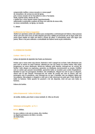 compreender melhor a nossa vocação e o nosso papel
de comunhão e de serviço no seio da Igreja,
pois o nosso coração crê na Tua palavra e ama a Tua Igreja.
Vinde, Espírito Santo, dentro de nós,
e ajudai-nos a viver quanto vamos experimentando,
saboreando e praticando a palavra de Deus em cada dia da nossa vida,
na nossa comunidade, na Igreja, no mundo.

T.: Amen


Acolhimento da Palavra (sugestão)
Poderá ser oportuno cantar um cântico para acompanhar a entronização da Palavra. Duas pessoas
ficam com uma vela acesa ao lado daquele que leva a Bíblia em procissão até ao lugar onde será
posta (num ambão ou sobre um banco à frente do altar). É conveniente ornar este lugar com
panos, flores e luz para salientar a centralidade da Palavra nesta acção celebrativa.




II. LITURGIA DA PALAVRA


I Leitura – Rom 12, 9-18

Leitura da Epistola do Apóstolo São Paulo aos Romanos

Irmãos: que o vosso amor seja sincero. Detestai o mal e apegai-vos ao bem. Sede afectuosos uns
para com os outros no amor fraterno; adiantai-vos uns aos outros na estima mútua. Não sejais
preguiçosos na vossa dedicação; deixai-vos inflamar pelo Espírito; entregai-vos ao serviço do
Senhor. Sede alegres na esperança, pacientes na tribulação, perseverantes na oração. Partilhai
com os santos que passam necessidade; aproveitai todas as ocasiões para serdes hospitaleiros.
Bendizei os que vos perseguem; bendizei, não amaldiçoeis. Alegrai-vos com os que se alegram,
chorai com os que choram. Preocupai-vos em andar de acordo uns com os outros; não vos
preocupeis com as grandezas, mas entregai-vos ao que é humilde; não vos julgueis sábios por
vós próprios. Não pagueis a ninguém o mal com o mal; interessai-vos pelo que é bom diante de
todos os homens. Tanto quanto for possível e de vós dependa, vivei em paz com todos os
homens.

Palavra do Senhor.




Salmo Responsorial – Salmo 40 (M.Luís)

Eu venho, Senhor, para fazer a vossa vontade. (C. Silva ou M.Luís)




Aclamação ao Evangelho - Jo 15, 5

Refrão: Aleluia.

Eu sou a videira e vós sois os ramos, diz o Senhor:
se alguém permanece em Mim e eu nele,
dá muito fruto.
Refrão.
 
