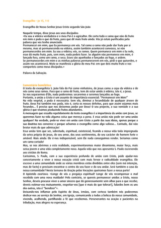 Evangelho – Jo 15, 1-8

Evangelho de Nosso Senhor Jesus Cristo segundo São João

Naquele tempo, disse Jesus aos seus discípulos:
«Eu sou a videira verdadeira e o meu Pai é o agricultor. Ele corta todo o ramo que não dá fruto
em mim e poda o que dá fruto, para que dê mais fruto ainda. Vós já estais purificados pela
palavra que vos tenho anunciado.
Permanecei em mim, que Eu permaneço em vós. Tal como o ramo não pode dar fruto por si
mesmo, mas só permanecendo na videira, assim também acontecerá convosco, se não
permanecerdes em mim. Eu sou a videira; vós, os ramos. Quem permanece em mim e Eu nele,
esse dá muito fruto, pois, sem mim, nada podeis fazer. Se alguém não permanece em mim, é
lançado fora, como um ramo, e seca. Esses são apanhados e lançados ao fogo, e ardem.
Se permanecerdes em mim e as minhas palavras permanecerem em vós, pedi o que quiserdes, e
assim vos acontecerá. Nisto se manifesta a glória do meu Pai: em que deis muito fruto e vos
comporteis como meus discípulos.»

Palavra da Salvação.



Comentário homilético
O texto do evangelista S. João fala do Pai como vinhateiro, de Jesus como a cepa da videira e de
nós como seus ramos. Para que o ramo dê fruto, tem de estar unido à videira, isto é, a Jesus.
Se nos separarmos d'Ele, nada poderemos: secaremos e seremos lançados ao fogo.
Portanto, a união a Cristo é um assunto de importância essencial: “Permanecei em Mim!”
Na vida vegetal, a poda é necessária. Sem ela, diminui a fecundidade de qualquer árvore de
fruto. Deus Pai também nos poda, isto é, corta os nossos defeitos, para que assim sejamos mais
fecundos... É preciso que nos deixemos podar por Deus! O seu projecto, a sua vontade e a sua
glória é que vivamos produzindo frutos abundantes.
A mensagem que ressalta repetidamente do texto evangélico é a importância da união com Jesus, se
queremos fazer na vida alguma coisa que mereça a pena. E essa união não pode ser uma união
qualquer! Na verdade, pode-se viver em união com Cristo a partir das suas ideias, apenas porque a
sua doutrina nos convence e porque achamos o evangelho como algo valioso… Contudo, daí não
brotar mais do que admiração!
Essa união tem que ser, sobretudo, espiritual, existencial, ficando a nossa vida toda impregnada
da seiva própria de Jesus, do seu amor, dos seus sentimentos, do seu carácter de homem forte e
amável. Mais ainda: Ele é-nos indispensável, sem Ele nada conseguimos render. Seríamos como
um ramo cortado!
Mas, se nos abrirmos a esta realidade, experimentaremos maior dinamismo, maior força, mais
seiva jovem e uma vida completamente nova. Aquela vida que nos apresenta S. Paulo escrevendo
aos cristãos de Roma.
Caríssimos, S. Paulo, com a sua experiência profunda de união com Cristo, pode ajudar-nos
concretamente a viver a nossa vocação cristã com mais fervor e radicalidade evangélica. Ele
escreve a uma comunidade onde os vários membros estão divididos entre eles (sem má intenção,
mas de facto) e precisam encontrar o centro do seu fazer e do seu andar. Será também o caso da
nossa comunidade? Nesta Semana de Oração pelas Vocações queiramos fazer a nossa parte!
O Apóstolo exortava: «Longe de vós a preguiça espiritual! Longe de vós recompensar o mal
recebido com uma nova maldade! Pelo contrário, se quereis permanecer unidos a Cristo, nosso
Senhor, deveis procurar viver o amor sincero que dá generosamente sem olhar para o que recebe;
deveis estimar-vos mutuamente, respeitar-vos [que é mais do que tolerar!], falardes bem os uns
dos outros, isto é “bendizer”».
Deixando-nos inflamar pelo Espírito de Deus, irmãos, com certeza também nós poderemos
dedicar-nos ao serviço do Senhor, em Igreja, comunicando a todos a beleza da nossa comunidade,
vivendo, acolhendo, partilhando a fé que recebemos. Perseverantes na oração e pacientes na
tribulação, mas alegres na esperança.
 