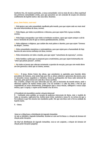 Confiemo-Vos, de maneira particular, a nossa comunidade: criai no meio de nós o clima espiritual
das primeiras comunidades cristãs, para que possamos ser um cenáculo de oração em amoroso
acolhimento do Espírito Santo e dos seus dons. Rezemos:


Jesus, Bom Pastor, ouvi-nos!

1. Pela Igreja e por cada comunidade espalhada pelo mundo, para que sejam cada vez mais sinal
do rosto misericordioso de Deus, oremos.

2. Pelos Bispos, por todos os presbíteros e diáconos, para que sejam fiéis à graça recebida,
oremos.

3. Pelos leigos consagrados e por todos os Institutos seculares, apara que sejam sempre o sal da
terra e fermento de uma fé que se renova quotidianamente, oremos.

4. Pelos religiosos e religiosas, que cuidam dos mais pobres e doentes, para que sejam “Cireneus
da alegria”, oremos.

5. Pelas comunidades monásticas e contemplativas, para que sejam para a humanidade de hoje
luzeiros de uma serena confiança em Deus, oremos.

6. Pelos missionários em todo o mundo, para que sejam “samaritanos da esperança”, oremos.

7. Pelas famílias e pelos que se preparam para o matrimónio, para que sejam testemunhas do
“amor que jamais passará”, oremos.

8. Por todos os jovens que colocam seriamente a questão da vocação, para que sem medo dêem
um Sim generoso a Deus que os chama, oremos.



Todos - Ó Jesus, Divino Pastor das almas, que convidastes os apóstolos para fazerdes deles
pescadores de homens, atraí ainda hoje para Vós as almas ardentes e generosas dos jovens, para
os tornardes vossos seguidores e ministros; tornai-os participantes da Vossa sede universal de
redenção, pela qual renovai em cada dia o Vosso sacrifício.
Vós, ó Senhor, sempre vivo para interceder por nós, abri os horizontes do mundo inteiro, onde o
silencioso suplicar de muitos irmãos pede a luz da verdade e o calor do amor; a fim de que
respondendo ao vosso chamamento, prolonguem aqui a vossa missão, edifiquem o vosso Corpo
místico, que é a Igreja, e sejam sal do mundo e luz da terra.


O Presidente da Assembleia conclui a Oração Universal:
P. - Confiando estes pedidos ao coração da poderosa intercessão de Maria, mãe e modelo de
todas as vocações, suplicamo-Vos, Senhor Jesus Cristo, sustentai a nossa fé, na certeza de que o
Pai realizará o que Vós mesmo nos mandastes pedir. Vós que sois Deus com o Pai na unidade do
Espírito Santo.

T. - Ámen.




Toma-se o Ritual para a Distribuição da Sagrada Comunhão.
Se não se distribui a Sagrada Comunhão, termina-se com um Pai Nosso e a Oração da Semana de
Oração pelas Vocações.

No final da distribuição da Sagrada Comunhão, reza-se em conjunto, a Oração da Semana de
Oração pelas Vocações (pagela).
 