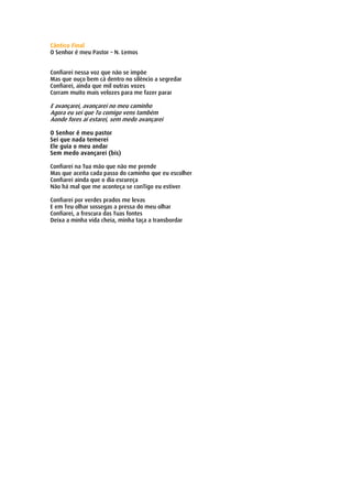 Cântico Final
O Senhor é meu Pastor – N. Lemos


Confiarei nessa voz que não se impõe
Mas que ouço bem cá dentro no silêncio a segredar
Confiarei, ainda que mil outras vozes
Corram muito mais velozes para me fazer parar

E avançarei, avançarei no meu caminho
Agora eu sei que Tu comigo vens também
Aonde fores aí estarei, sem medo avançarei

O Senhor é meu pastor
Sei que nada temerei
Ele guia o meu andar
Sem medo avançarei (bis)

Confiarei na Tua mão que não me prende
Mas que aceita cada passo do caminho que eu escolher
Confiarei ainda que o dia escureça
Não há mal que me aconteça se conTigo eu estiver

Confiarei por verdes prados me levas
E em Teu olhar sossegas a pressa do meu olhar
Confiarei, a frescura das Tuas fontes
Deixa a minha vida cheia, minha taça a transbordar
 