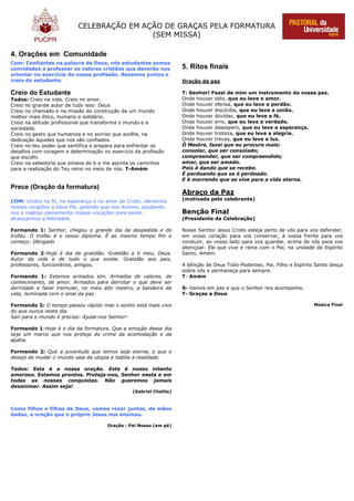 CELEBRAÇÃO EM AÇÃO DE GRAÇAS PELA FORMATURA
(SEM MISSA)
4. Orações em Comunidade
Com: Confiantes na palavra de Deus, nós estudantes somos
convidados a professar os valores cristãos que deverão nos
orientar no exercício de nossa profissão. Rezemos juntos o
creio do estudante.
Creio do Estudante
Todos: Creio na vida. Creio no amor.
Creio no grande autor de tudo isso: Deus
Creio no chamado e na missão da construção de um mundo
melhor mais ético, humano e solidário.
Creio na atitude profissional que transforma o mundo e a
sociedade.
Creio no gesto que humaniza e no sorriso que acolhe, na
dedicação àqueles que nos são confiados.
Creio no teu poder que santifica e prepara para enfrentar os
desafios com coragem e determinação no exercício da profissão
que escolhi.
Creio na sabedoria que emana de ti e me aponta os caminhos
para a realização do Teu reino no meio de nós. T-Amém
Prece (Oração da formatura)
COM: Unidos na fé, na esperança e no amor de Cristo, elevemos
nossos corações a Deus Pai, pedindo que nos ilumine, ajudando-
nos a realizar plenamente nossas vocações para assim
alcançarmos a felicidade.
Formando 1: Senhor, chegou o grande dia da despedida e do
troféu. O troféu é o nosso diploma. É ao mesmo tempo fim e
começo: Obrigado
Formando 2:Hoje é dia de gratidão. Gratidão a ti meu, Deus.
Autor da vida e de tudo o que existe. Gratidão aos pais,
professores, funcionários, amigos.
Formando 1: Estamos armados sim. Armados de valores, de
conhecimento, de amor. Armados para derrotar o que deve ser
derrotado e fazer tremular, no mais alto mastro, a bandeira da
vida, iluminada com o sinal da paz.
Formando 2: O tempo passou rápido mas o sonho está mais vivo
do que nunca neste dia.
Sair para o mundo é preciso: Ajuda-nos Senhor!
Formando 1:Hoje é o dia da formatura. Que a emoção desse dia
seja um marco que nos proteja do crime da acomodação e da
apatia.
Formando 2: Que a juventude que temos seja eterna, e que o
desejo de mudar o mundo saia da utopia e habite a realidade.
Todos: Esta é a nossa oração. Este é nosso intento
amoroso. Estamos prontos. Proteja-nos, Senhor nesta e em
todas as nossas conquistas. Não queremos jamais
desanimar. Assim seja!
(Gabriel Chalita)
Como filhos e filhas de Deus, vamos rezar juntos, de mãos
dadas, a oração que o próprio Jesus nos ensinou.
Oração : Pai Nosso (em pé)
5. Ritos finais
Oração da paz
T: Senhor! Fazei de mim um instrumento da vossa paz.
Onde houver ódio, que eu leve o amor.
Onde houver ofensa, que eu leve o perdão.
Onde houver discórdia, que eu leve a união.
Onde houver dúvidas, que eu leve a fé.
Onde houver erro, que eu leve a verdade.
Onde houver desespero, que eu leve a esperança.
Onde houver tristeza, que eu leve a alegria.
Onde houver trevas, que eu leve a luz.
Ó Mestre, fazei que eu procure mais:
consolar, que ser consolado;
compreender, que ser compreendido;
amar, que ser amado.
Pois é dando que se recebe.
É perdoando que se é perdoado.
E é morrendo que se vive para a vida eterna.
Abraço da Paz
(motivada pelo celebrante)
Benção Final
(Presidente da Celebração)
Nosso Senhor Jesus Cristo esteja perto de vós para vos defender,
em vosso coração para vos conservar, à vossa frente para vos
conduzir, ao vosso lado para vos guardar, acima de vós para vos
abençoar. Ele que vive e reina com o Pai, na unidade do Espírito
Santo. Amém.
A bênção de Deus Todo-Poderoso, Pai, Filho e Espírito Santo desça
sobre vós e permaneça para sempre.
T- Amém
S- Vamos em paz e que o Senhor nos acompanhe.
T- Graças a Deus
Música Final
 