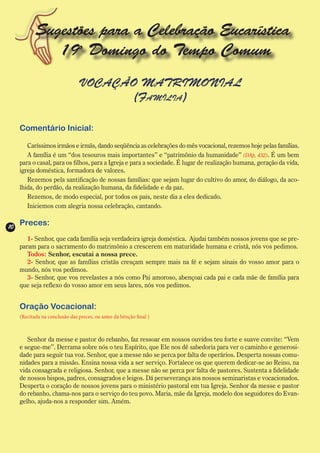 Sugestões para a Celebração Eucarística
               19o Domingo do Tempo Comum
                                VOCAÇÃO MATRIMONIAL
                                       (Família)

     Comentário Inicial:

        Caríssimos irmãos e irmãs, dando seqüência as celebrações do mês vocacional, rezemos hoje pelas famílias.
        A família é um “dos tesouros mais importantes” e “patrimônio da humanidade” (DAp, 432). É um bem
     para o casal, para os filhos, para a Igreja e para a sociedade. É lugar de realização humana, geração da vida,
     igreja doméstica, formadora de valores.
        Rezemos pela santificação de nossas famílias: que sejam lugar do cultivo do amor, do diálogo, da aco-
     lhida, do perdão, da realização humana, da fidelidade e da paz.
        Rezemos, de modo especial, por todos os pais, neste dia a eles dedicado.
        Iniciemos com alegria nossa celebração, cantando.


10
     Preces:
        1- Senhor, que cada família seja verdadeira igreja doméstica. Ajudai também nossos jovens que se pre-
     param para o sacramento do matrimônio a crescerem em maturidade humana e cristã, nós vos pedimos.
        Todos: Senhor, escutai a nossa prece.
        2- Senhor, que as famílias cristãs cresçam sempre mais na fé e sejam sinais do vosso amor para o
     mundo, nós vos pedimos.
        3- Senhor, que vos revelastes a nós como Pai amoroso, abençoai cada pai e cada mãe de família para
     que seja reflexo do vosso amor em seus lares, nós vos pedimos.


     Oração Vocacional:
     (Recitada na conclusão das preces, ou antes da bênção final )



        Senhor da messe e pastor do rebanho, faz ressoar em nossos ouvidos teu forte e suave convite: “Vem
     e segue-me”. Derrama sobre nós o teu Espírito, que Ele nos dê sabedoria para ver o caminho e generosi-
     dade para seguir tua voz. Senhor, que a messe não se perca por falta de operários. Desperta nossas comu-
     nidades para a missão. Ensina nossa vida a ser serviço. Fortalece os que querem dedicar-se ao Reino, na
     vida consagrada e religiosa. Senhor, que a messe não se perca por falta de pastores. Sustenta a fidelidade
     de nossos bispos, padres, consagrados e leigos. Dá perseverança aos nossos seminaristas e vocacionados.
     Desperta o coração de nossos jovens para o ministério pastoral em tua Igreja. Senhor da messe e pastor
     do rebanho, chama-nos para o serviço do teu povo. Maria, mãe da Igreja, modelo dos seguidores do Evan-
     gelho, ajuda-nos a responder sim. Amém.
 