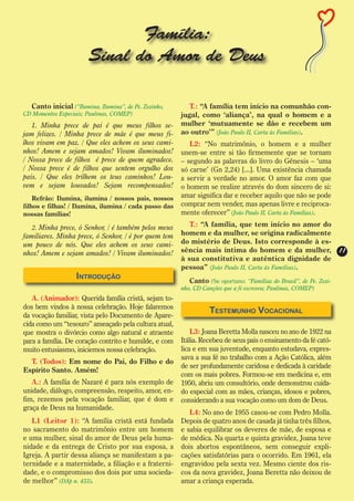 Família:
                        Sinal do Amor de Deus

  Canto inicial (“Ilumina, Ilumina”, de Pe. Zezinho,      T.: “A família tem início na comunhão con-
CD Momentos Especiais; Paulinas, COMEP)                jugal, como ‘aliança’, na qual o homem e a
   1. Minha prece de pai é que meus filhos se-         mulher ‘mutuamente se dão e recebem um
jam felizes. / Minha prece de mãe é que meus fi-       ao outro’” (João Paulo II, Carta às Famílias).
lhos vivam em paz. / Que eles achem os seus cami-         L2: “No matrimônio, o homem e a mulher
nhos! Amem e sejam amados! Vivam iluminados!           unem-se entre si tão firmemente que se tornam
/ Nossa prece de filhos é prece de quem agradece.      – segundo as palavras do livro do Gênesis – ‘uma
/ Nossa prece é de filhos que sentem orgulho dos       só carne’ (Gn 2,24) [...]. Uma existência chamada
pais. / Que eles trilhem os teus caminhos! Lou-        a servir a verdade no amor. O amor faz com que
vem e sejam louvados! Sejam recompensados!             o homem se realize através do dom sincero de si:
    Refrão: Ilumina, ilumina / nossos pais, nossos     amar significa dar e receber aquilo que não se pode
filhos e filhas! / Ilumina, ilumina / cada passo das   comprar nem vender, mas apenas livre e reciproca-
nossas famílias!                                       mente oferecer” (João Paulo II, Carta às Famílias).

   2. Minha prece, ó Senhor, / é também pelos meus        T.: “A família, que tem início no amor do
familiares. Minha prece, ó Senhor, / é por quem tem    homem e da mulher, se origina radicalmente
um pouco de nós. Que eles achem os seus cami-          do mistério de Deus. Isto corresponde à es-
nhos! Amem e sejam amados! / Vivam iluminados!         sência mais íntima do homem e da mulher,                    11
                                                       à sua constitutiva e autêntica dignidade de
                                                       pessoa” (João Paulo II, Carta às Famílias).
                   Introdução                             Canto (Se oportuno: “Famílias do Brasil”, de Pe. Zezi-
                                                       nho, CD Canções que a fé escreveu; Paulinas, COMEP)
   A. (Animador): Querida família cristã, sejam to-
dos bem vindos à nossa celebração. Hoje falaremos
                                                                 Testemunho Vocacional
da vocação familiar, vista pelo Documento de Apare-
cida como um “tesouro” ameaçado pela cultura atual,
que mostra o divórcio como algo natural e atraente         L3: Joana Beretta Molla nasceu no ano de 1922 na
para a família. De coração contrito e humilde, e com   Itália. Recebeu de seus pais o ensinamento da fé cató-
muito entusiasmo, iniciemos nossa celebração.          lica e em sua juventude, enquanto estudava, expres-
                                                       sava a sua fé no trabalho com a Ação Católica, além
  T. (Todos): Em nome do Pai, do Filho e do
                                                       de ser profundamente caridosa e dedicada à caridade
Espírito Santo. Amém!
                                                       com os mais pobres. Formou-se em medicina e, em
   A.: A família de Nazaré é para nós exemplo de       1950, abriu um consultório, onde demonstrou cuida-
unidade, diálogo, compreensão, respeito, amor, en-     do especial com as mães, crianças, idosos e pobres,
fim, rezemos pela vocação familiar, que é dom e        considerando a sua vocação como um dom de Deus.
graça de Deus na humanidade.
                                                          L4: No ano de 1955 casou-se com Pedro Molla.
   L1 (Leitor 1): “A família cristã está fundada       Depois de quatro anos de casada já tinha três filhos,
no sacramento do matrimônio entre um homem             e sabia equilibrar os deveres de mãe, de esposa e
e uma mulher, sinal do amor de Deus pela huma-         de médica. Na quarta e quinta gravidez, Joana teve
nidade e da entrega de Cristo por sua esposa, a        dois abortos espontâneos, sem conseguir expli-
Igreja. A partir dessa aliança se manifestam a pa-     cações satisfatórias para o ocorrido. Em 1961, ela
ternidade e a maternidade, a filiação e a fraterni-    engravidou pela sexta vez. Mesmo ciente dos ris-
dade, e o compromisso dos dois por uma socieda-        cos da nova gravidez, Joana Beretta não deixou de
de melhor” (DAp n. 433).                               amar a criança esperada.
 