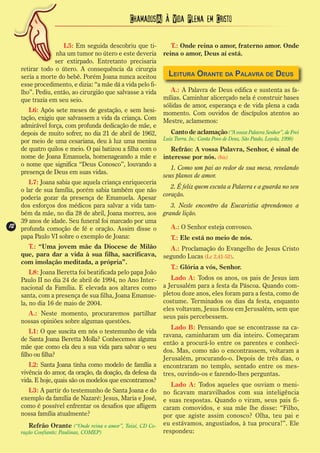 Chamados(A) à Vida Plena em Cristo

                     L5: Em seguida descobriu que ti-           T.: Onde reina o amor, fraterno amor. Onde
                   nha um tumor no útero e este deveria      reina o amor, Deus aí está.
                  ser extirpado. Entretanto precisaria
     retirar todo o útero. A consequência da cirurgia
     seria a morte do bebê. Porém Joana nunca aceitou          Leitura Orante da Palavra de Deus
     esse procedimento, e dizia: “a mãe dá a vida pelo fi-
     lho”. Pediu, então, ao cirurgião que salvasse a vida       A.: A Palavra de Deus edifica e sustenta as fa-
     que trazia em seu seio.                                 mílias. Caminhar alicerçado nela é construir bases
                                                             sólidas de amor, esperança e de vida plena a cada
        L6: Após sete meses de gestação, e sem hesi-         momento. Com ouvidos de discípulos atentos ao
     tação, exigiu que salvassem a vida da criança. Com      Mestre, aclamemos:
     admirável força, com profunda dedicação de mãe, e
     depois de muito sofrer, no dia 21 de abril de 1962,        Canto de aclamação (“A vossa Palavra Senhor”, de Frei
     por meio de uma cesariana, deu à luz uma menina         Luiz Turra. In.: Canta Povo de Deus, São Paulo, Loyola, 1998)
     de quatro quilos e meio. O pai batizou a filha com o       Refrão: A vossa Palavra, Senhor, é sinal de
     nome de Joana Emanuela, homenageando a mãe e            interesse por nós. (bis)
     o nome que significa “Deus Conosco”, louvando a
                                                                1. Como um pai ao redor de sua mesa, revelando
     presença de Deus em suas vidas.
                                                             seus planos de amor.
        L7: Joana sabia que aquela criança enriqueceria
                                                                2. É feliz quem escuta a Palavra e a guarda no seu
     o lar de sua família, porém sabia também que não
                                                             coração.
     poderia gozar da presença de Emanuela. Apesar
     dos esforços dos médicos para salvar a vida tam-           3. Neste encontro da Eucaristia aprendemos a
     bém da mãe, no dia 28 de abril, Joana morreu, aos       grande lição.
     39 anos de idade. Seu funeral foi marcado por uma
12
12   profunda comoção de fé e oração. Assim disse o             A.: O Senhor esteja convosco.
     papa Paulo VI sobre o exemplo de Joana:                    T.: Ele está no meio de nós.
       T.: “Uma jovem mãe da Diocese de Milão                  A.: Proclamação do Evangelho de Jesus Cristo
     que, para dar a vida à sua filha, sacrificava,          segundo Lucas (Lc 2,41-52).
     com imolação meditada, a própria”.
                                                                T.: Glória a vós, Senhor.
         L8: Joana Beretta foi beatificada pelo papa João
     Paulo II no dia 24 de abril de 1994, no Ano Inter-         Lado A: Todos os anos, os pais de Jesus iam
     nacional da Família. E elevada aos altares como         a Jerusalém para a festa da Páscoa. Quando com-
     santa, com a presença de sua filha, Joana Emanue-       pletou doze anos, eles foram para a festa, como de
     la, no dia 16 de maio de 2004.                          costume. Terminados os dias da festa, enquanto
                                                             eles voltavam, Jesus ficou em Jerusalém, sem que
       A.: Neste momento, procuraremos partilhar             seus pais percebessem.
     nossas opiniões sobre algumas questões.
                                                                Lado B: Pensando que se encontrasse na ca-
         L1: O que suscita em nós o testemunho de vida
                                                             ravana, caminharam um dia inteiro. Começaram
     de Santa Joana Beretta Molla? Conhecemos alguma
                                                             então a procurá-lo entre os parentes e conheci-
     mãe que como ela deu a sua vida para salvar o seu
                                                             dos. Mas, como não o encontrassem, voltaram a
     filho ou filha?
                                                             Jerusalém, procurando-o. Depois de três dias, o
        L2: Santa Joana tinha como modelo de família a       encontraram no templo, sentado entre os mes-
     vivência do amor, da oração, da doação, da defesa da    tres, ouvindo-os e fazendo-lhes perguntas.
     vida. E hoje, quais são os modelos que encontramos?
                                                                Lado A: Todos aqueles que ouviam o meni-
       L3: A partir do testemunho de Santa Joana e do        no ficavam maravilhados com sua inteligência
     exemplo da família de Nazaré: Jesus, Maria e José,      e suas respostas. Quando o viram, seus pais fi-
     como é possível enfrentar os desafios que afligem       caram comovidos, e sua mãe lhe disse: “Filho,
     nossa família atualmente?                               por que agiste assim conosco? Olha, teu pai e
        Refrão Orante (“Onde reina o amor”, Taizé, CD Co-    eu estávamos, angustiados, à tua procura!”. Ele
     ração Confiante; Paulinas, COMEP)                       respondeu:
 