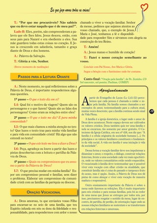 Eis que faço novas todas as coisas!

  T.: “Por que me procuráveis? Não sabíeis         chamado a viver a vocação familiar. Senhor
que eu devo estar naquilo que é de meu pai?”.      da messe, pedimos que sejamos atentos ao
   Lado B: Eles, porém, não compreenderam a pa- vosso chamado, que, a exemplo de Jesus,
lavra que ele lhes falou. Jesus desceu, então, com Maria e José, tenhamos a fé e disponibili-
seus pais para Nazaré e era obediente a eles. Sua dade para responder Sim e sirvamos com alegria na
mãe guardava todas estas coisas no coração. E Je- construção do teu Reino.
sus ia crescendo em sabedoria, tamanho e graça        T.: Amém!
diante de Deus e dos homens.                          A.: Jesus manso e humilde de coração!
  A.: Palavra da Salvação.                                   T.: Fazei o nosso coração semelhante ao
  T.: Glória a vós, Senhor.                                vosso.
  (Breve momento de meditação)                                Concluir com Pai Nosso, Ave Maria e Glória.
                                                              Segue a bênção com o Santíssimo onde for costume.

     Passos para a Leitura Orante
                                                              Canto final (“Oração pela família”, de Pe. Zezinho, CD
                                                           Sol nascente, sol poente; Paulinas, COMEP)
   A.: Neste momento, no qual refletiremos sobre a
Palavra de Deus, é importante respondermos algu-                            Aprofundamento
mas questões.


                                                            A
                                                                   partir do Evangelho de Lucas (Lc 2,41-52) perce-
  1º passo – O que o texto diz em si?
                                                                   bemos que cada pessoa é chamada a cuidar e ze-
  L4: Qual foi o motivo da viagem? Quem são os                     lar pela família. Na família somos chamados a ser
personagens e o que fazem? Quais são as falas dos           exemplos do amor, testemunhando para a cultura atual,
personagens? Como eram as relações entre eles?              muitas vezes descrente, que a família continua sendo sinal     13
                                                                                                                           13
                                                            de Vida Plena.
  2º passo – O que o texto me diz? E para minha                 A família é a igreja doméstica, o lugar onde o amor de
comunidade?                                                 Deus deve acontecer. Neste espaço devem ser cultivados
   L5: O que mais chamou a minha atenção no tex-            os valores cristãos. Deus também quis ter uma família e
                                                            nela se encarnou, tão somente por amor gratuito. O Ca-
to? Que luzes o texto traz para minha vida familiar
                                                            tecismo da Igreja Católica, em seu nº 458, nos diz que: “A
e para vida em comunidade cristã? Há algo que não           família é a célula originária da sociedade humana [...]. Os
entendi no texto?                                           princípios e os valores familiares constituem o fundamen-
  3º passo – O que este texto me leva a dizer a Deus?       to da vida social. A vida em família é uma iniciação à vida
                                                            da sociedade”.
   L6: Peça, agradeça ou louve a partir das luzes e             Dessa forma a vocação familiar deve nos impulsionar a
pistas descobertas com a leitura e partilha da Pala-        dinamizar o amor, o respeito, o diálogo, construir relações
vra de Deus.                                                fraternas, frente a uma sociedade cada vez mais egocêntri-
  4º passo – Quais os compromissos que eu assu-             ca, onde os valores comunitários estão sendo esquecidos.
                                                            O vocacionado à família deve testemunhar que é possível
mo a partir da Palavra de Deus?                             viver esta vocação com olhar cristão na atualidade, que
   L7: O que precisa mudar em minha família? Ex-            constituir família não é coisa do passado e tampouco fruto
por um compromisso pessoal e familiar, sem dizer            do acaso, mas é opção. Assim, a Palavra de Deus nos dá
                                                            pistas de como abraçar e viver esta vocação de maneira
o problema. Elaborar um compromisso da comuni-
                                                            madura e responsável.
dade cristã com as famílias da paróquia ou diocese.
                                                                Outro ensinamento importante da Palavra é sobre a
                                                            mesa onde fazemos as refeições. Ela é muito importante
            Oração Vocacional                               para nós cristãos e para nossas famílias, pois foi ao redor
                                                            de uma mesa que Jesus se entregou por todos nós, por
                                                            isso, precisamos resgatar o sentido da mesa, lugar de en-
   A.: Deus amoroso, tu que enviastes vosso Filho           contro, de partilha, de perdão, de orientação; lugar onde as
para encarnar-se no seio de uma família, que teu            nossas relações familiares se sustentam e se transformam
Espírito infunda em nós os dons da fidelidade e res-        em relações fraternas e amorosas.
ponsabilidade, para respondermos com ardor o nosso
 