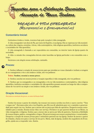 Sugestões para a Celebração Eucarística
                Assunção de Nossa Senhora
                       VOCAÇÃO À VIDA CONSAGRADA
                        (Religiosos/as e Consagrados/as)
     Comentário Inicial:

        Caríssimos irmãos e irmãs, rezemos hoje pela vocação à vida consagrada.
        A vida consagrada é um dom do Pai, por meio do Espírito, à sua Igreja. Ela se expressa na vida monásti-
     ca, ordem das virgens, eremitas, viúvas, vida contemplativa, vida religiosa apostólica, institutos seculares
     e sociedades de vida apostólica.
        A vida consagrada é chamada a ser especialista em comunhão, no interior tanto da Igreja quanto da
     sociedade.
        A vida e a missão dos consagrados devem estar inseridas na Igreja particular e em comunhão com o
     bispo.
        Iniciemos com alegria nossa celebração, cantando.

     Preces:
14
        1- Senhor, inflamai o coração de nossos jovens para que atendam ao vosso chamado e tenham a coragem
     de se consagrarem a vós e aos irmãos e irmãs, nós vos pedimos:
        Todos: Senhor, escutai a nossa prece.
        2- Senhor, suscitai em nossos jovens a vocação específica à vida consagrada, nós vos pedimos:
        3- Senhor, que os consagrados e as consagradas a vós na vida monástica e contemplativa, vida religiosa
     apostólica, institutos seculares e sociedades de vida apostólica possam assumir ao longo da vida o compro-
     misso de vos servir na oração e nos irmãos e irmãs, nós vos pedimos:


     Oração Vocacional:
     (Recitada na conclusão das preces, ou antes da bênção final)



        Senhor da messe e pastor do rebanho, faz ressoar em nossos ouvidos teu forte e suave convite: “Vem
     e segue-me”. Derrama sobre nós o teu Espírito, que Ele nos dê sabedoria para ver o caminho e generosi-
     dade para seguir tua voz. Senhor, que a messe não se perca por falta de operários. Desperta nossas comu-
     nidades para a missão. Ensina nossa vida a ser serviço. Fortalece os que querem dedicar-se ao Reino, na
     vida consagrada e religiosa. Senhor, que a messe não se perca por falta de pastores. Sustenta a fidelidade
     de nossos bispos, padres, consagrados e leigos. Dá perseverança aos nossos seminaristas e vocacionados.
     Desperta o coração de nossos jovens para o ministério pastoral em tua Igreja. Senhor da messe e pastor
     do rebanho, chama-nos para o serviço do teu povo. Maria, mãe da Igreja, modelo dos seguidores do Evan-
     gelho, ajuda-nos a responder sim. Amém.
 
