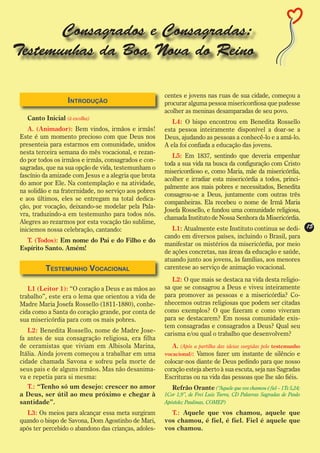 Consagrados e Consagradas:
Testemunhas da Boa Nova do Reino

                                                       centes e jovens nas ruas de sua cidade, começou a
                   Introdução                          procurar alguma pessoa misericordiosa que pudesse
                                                       acolher as meninas desamparadas de seu povo.
   Canto Inicial (à escolha)
                                                          L4: O bispo encontrou em Benedita Rossello
    A. (Animador): Bem vindos, irmãos e irmãs!         esta pessoa inteiramente disponível a doar-se a
 Este é um momento precioso com que Deus nos           Deus, ajudando as pessoas a conhecê-lo e a amá-lo.
 presenteia para estarmos em comunidade, unidos        A ela foi confiada a educação das jovens.
 nesta terceira semana do mês vocacional, e rezan-
                                                          L5: Em 1837, sentindo que deveria empenhar
 do por todos os irmãos e irmãs, consagrados e con-
                                                       toda a sua vida na busca da configuração com Cristo
 sagradas, que na sua opção de vida, testemunham o
                                                       misericordioso e, como Maria, mãe da misericórdia,
 fascínio da amizade com Jesus e a alegria que brota
                                                       acolher e irradiar esta misericórdia a todos, princi-
 do amor por Ele. Na contemplação e na atividade,
                                                       palmente aos mais pobres e necessitados, Benedita
 na solidão e na fraternidade, no serviço aos pobres
                                                       consagrou-se a Deus, juntamente com outras três
 e aos últimos, eles se entregam na total dedica-
                                                       companheiras. Ela recebeu o nome de Irmã Maria
 ção, por vocação, deixando-se modelar pela Pala-
                                                       Josefa Rossello, e fundou uma comunidade religiosa,
 vra, traduzindo-a em testemunho para todos nós.
                                                       chamada Instituto de Nossa Senhora da Misericórdia.
 Alegres ao rezarmos por esta vocação tão sublime,
 iniciemos nossa celebração, cantando:                    L1: Atualmente este Instituto continua se dedi- 15
                                                       cando em diversos países, incluindo o Brasil, para
   T. (Todos): Em nome do Pai e do Filho e do
                                                       manifestar os mistérios da misericórdia, por meio
 Espírito Santo. Amém!
                                                       de ações concretas, nas áreas da educação e saúde,
                                                       atuando junto aos jovens, às famílias, aos menores
          Testemunho Vocacional                        carentese ao serviço de animação vocacional.
                                                          L2: O que mais se destaca na vida desta religio-
    L1 (Leitor 1): “O coração a Deus e as mãos ao      sa que se consagrou a Deus e viveu inteiramente
 trabalho”, este era o lema que orientou a vida de     para promover as pessoas e a misericórdia? Co-
 Madre Maria Josefa Rossello (1811-1880), conhe-       nhecemos outras religiosas que podem ser citadas
 cida como a Santa do coração grande, por conta de     como exemplos? O que fizeram e como viveram
 sua misericórdia para com os mais pobres.             para se destacarem? Em nossa comunidade exis-
                                                       tem consagradas e consagrados a Deus? Qual seu
    L2: Benedita Rossello, nome de Madre Jose-
                                                       carisma e/ou qual o trabalho que desenvolvem?
 fa antes de sua consagração religiosa, era filha
 de ceramistas que viviam em Albisola Marina,             A. (Após a partilha das ideias surgidas pelo testemunho
 Itália. Ainda jovem começou a trabalhar em uma        vocacional): Vamos fazer um instante de silêncio e
 cidade chamada Savona e sofreu pela morte de          colocar-nos diante de Deus pedindo para que nosso
 seus pais e de alguns irmãos. Mas não desanima-       coração esteja aberto à sua escuta, seja nas Sagradas
 va e repetia para si mesma:                           Escrituras ou na vida das pessoas que lhe são fiéis.
   T.: “Tenho só um desejo: crescer no amor               Refrão Orante (“Aquele que vos chamou é fiel – 1Ts 5,24;
 a Deus, ser útil ao meu próximo e chegar à            1Cor 1,9”, de Frei Luiz Turra, CD Palavras Sagradas de Paulo
 santidade”.                                           Apóstolo; Paulinas, COMEP)

    L3: Os meios para alcançar essa meta surgiram        T.: Aquele que vos chamou, aquele que
 quando o bispo de Savona, Dom Agostinho de Mari,      vos chamou, é fiel, é fiel. Fiel é aquele que
 após ter percebido o abandono das crianças, adoles-   vos chamou.
 