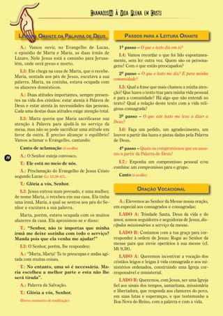 Chamados(A) à Vida Plena em Cristo


       Leitura Orante da Palavra de Deus                       Passos para a Leitura Orante
        A.: Vamos ouvir, no Evangelho de Lucas,             1º passo – O que o texto diz em si?
     o episódio de Marta e Maria, as duas irmãs de          L4: Vamos recordar o que foi lido espontanea-
     Lázaro. Nele Jesus está a caminho para Jerusa- mente, sem ler outra vez. Quem são os persona-
     lém, onde será preso e morto.                       gens? Com o que estão preocupados?
        L3: Ele chega na casa de Marta, que o recebe.
                                                            2º passo – O que o texto me diz? E para minha
     Maria, sentada aos pés de Jesus, escutava a sua
                                                         comunidade?
     palavra. Marta, na cozinha, estava ocupada com
     os afazeres domésticos.                                L5: Qual a frase que mais chamou a minha aten-
                                                         ção? Que luzes o texto traz para minha vida pessoal
        A.: Duas atitudes importantes, sempre presen-
                                                         e para a comunidade? Há algo que não entendi no
     tes na vida dos cristãos: estar atenta à Palavra de
                                                         texto? Qual a relação deste texto com a vida reli-
     Deus e estar atenta às necessidades das pessoas.
                                                         giosa consagrada?
     Cada uma destas duas atitudes exige atenção total.
        L3: Marta queria que Maria sacrificasse sua         3º passo – O que este texto me leva a dizer a
     atenção à Palavra para ajudá-la no serviço da Deus?
     mesa, mas não se pode sacrificar uma atitude em     L6: Faça um pedido, um agradecimento, um
     favor da outra. É preciso alcançar o equilíbrio! louvor a partir das luzes e pistas dadas pela Palavra
     Vamos aclamar o Evangelho, cantando:             de Deus.
       Canto de aclamação (à escolha)                      4º passo – Quais os compromissos que eu assu-
       A.: O Senhor esteja convosco.                     mo a partir da Palavra de Deus?
16
16
       T.: Ele está no meio de nós.                        L7.: Exponha um compromisso pessoal e/ou
                                                         combine um compromisso para o grupo.
       A.: Proclamação do Evangelho de Jesus Cristo
     segundo Lucas (Lc 10,38-42).                           Canto (à escolha)

       T.: Glória a vós, Senhor.
        L3: Jesus entrou num povoado, e uma mulher,                   Oração Vocacional
     de nome Marta, o recebeu em sua casa. Ela tinha
     uma irmã, Maria, a qual se sentou aos pés do Se-       A.: Elevemos ao Senhor da Messe nossa oração,
     nhor e escutava a sua palavra.                     em especial aos consagrados e consagradas:
        Marta, porém, estava ocupada com os muitos          LADO A: Trindade Santa, Deus da vida e do
     afazeres da casa. Ela aproximou-se e disse:        amor, somos seguidores e seguidoras de Jesus, dis-
                                                        cípulos missionários a serviço da messe.
        T.: “Senhor, não te importas que minha
     irmã me deixe sozinha com todo o serviço?              LADO B: Contamos com a tua graça para cor-
     Manda pois que ela venha me ajudar!”               responder à ordem de Jesus: Rogai ao Senhor da
                                                        messe para que envie operários à sua messe (cf.
        L3: O Senhor, porém, lhe respondeu:
                                                        Mt 9,38).
        A.: “Marta, Marta! Tu te preocupas e andas agi-
                                                            LADO A: Queremos incentivar a vocação dos
     tada com muitas coisas.
                                                        cristãos leigos e leigas à vida consagrada e aos mi-
        T.: No entanto, uma só é necessária. Ma- nistérios ordenados, construindo uma Igreja cor-
     ria escolheu a melhor parte e esta não lhe responsável e ministerial.
     será tirada”.
                                                            LADO B: Queremos, com Jesus, ser uma Igreja
        A.: Palavra da Salvação.                        fiel aos sinais dos tempos, samaritana, missionária
        T.: Glória a vós, Senhor.                       e libertadora, que responda aos clamores do povo,
                                                        em suas lutas e esperanças, e que testemunhe a
        (Breve momento de meditação)                    Boa Nova do Reino, com a palavra e com a vida.
 