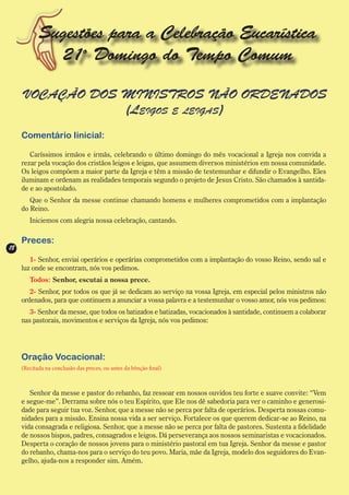 Sugestões para a Celebração Eucarística
              21o Domingo do Tempo Comum

     VOCAÇÃO DOS MINISTROS NÃO ORDENADOS
                 (Leigos e leigas)
     Comentário Iinicial:

        Caríssimos irmãos e irmãs, celebrando o último domingo do mês vocacional a Igreja nos convida a
     rezar pela vocação dos cristãos leigos e leigas, que assumem diversos ministérios em nossa comunidade.
     Os leigos compõem a maior parte da Igreja e têm a missão de testemunhar e difundir o Evangelho. Eles
     iluminam e ordenam as realidades temporais segundo o projeto de Jesus Cristo. São chamados à santida-
     de e ao apostolado.
        Que o Senhor da messe continue chamando homens e mulheres comprometidos com a implantação
     do Reino.
        Iniciemos com alegria nossa celebração, cantando.

     Preces:
18
        1- Senhor, enviai operários e operárias comprometidos com a implantação do vosso Reino, sendo sal e
     luz onde se encontram, nós vos pedimos.
        Todos: Senhor, escutai a nossa prece.
        2- Senhor, por todos os que já se dedicam ao serviço na vossa Igreja, em especial pelos ministros não
     ordenados, para que continuem a anunciar a vossa palavra e a testemunhar o vosso amor, nós vos pedimos:
        3- Senhor da messe, que todos os batizados e batizadas, vocacionados à santidade, continuem a colaborar
     nas pastorais, movimentos e serviços da Igreja, nós vos pedimos:




     Oração Vocacional:
     (Recitada na conclusão das preces, ou antes da bênção final)



        Senhor da messe e pastor do rebanho, faz ressoar em nossos ouvidos teu forte e suave convite: “Vem
     e segue-me”. Derrama sobre nós o teu Espírito, que Ele nos dê sabedoria para ver o caminho e generosi-
     dade para seguir tua voz. Senhor, que a messe não se perca por falta de operários. Desperta nossas comu-
     nidades para a missão. Ensina nossa vida a ser serviço. Fortalece os que querem dedicar-se ao Reino, na
     vida consagrada e religiosa. Senhor, que a messe não se perca por falta de pastores. Sustenta a fidelidade
     de nossos bispos, padres, consagrados e leigos. Dá perseverança aos nossos seminaristas e vocacionados.
     Desperta o coração de nossos jovens para o ministério pastoral em tua Igreja. Senhor da messe e pastor
     do rebanho, chama-nos para o serviço do teu povo. Maria, mãe da Igreja, modelo dos seguidores do Evan-
     gelho, ajuda-nos a responder sim. Amém.
 