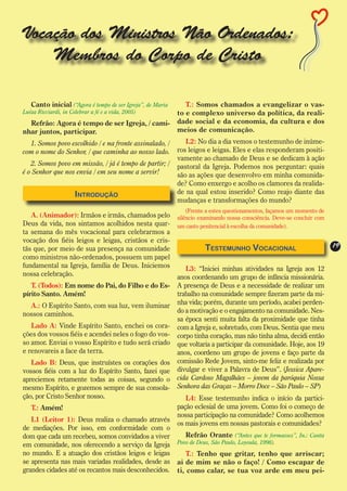 Vocação dos Ministros Não Ordenados:
    Membros do Corpo de Cristo

   Canto inicial (“Agora é tempo de ser Igreja”, de Maria      T.: Somos chamados a evangelizar o vas-
Luíza Ricciardi, in Celebrar a fé e a vida, 2005)           to e complexo universo da política, da reali-
  Refrão: Agora é tempo de ser Igreja, / cami-              dade social e da economia, da cultura e dos
nhar juntos, participar.                                    meios de comunicação.
  1. Somos povo escolhido / e na fronte assinalado, /          L2: No dia a dia vemos o testemunho de inúme-
com o nome do Senhor, / que caminha ao nosso lado.          ros leigos e leigas. Eles e elas responderam positi-
                                                            vamente ao chamado de Deus e se dedicam à ação
   2. Somos povo em missão, / já é tempo de partir; /       pastoral da Igreja. Podemos nos perguntar: quais
é o Senhor que nos envia / em seu nome a servir!            são as ações que desenvolvo em minha comunida-
                                                            de? Como enxergo e acolho os clamores da realida-
                    Introdução                              de na qual estou inserido? Como reajo diante das
                                                            mudanças e transformações do mundo?
                                                                (Frente a estes questionamentos, façamos um momento de
   A. (Animador): Irmãos e irmãs, chamados pelo             silêncio examinando nossa consciência. Deve-se concluir com
Deus da vida, nos sintamos acolhidos nesta quar-            um canto penitencial à escolha da comunidade).
ta semana do mês vocacional para celebrarmos a
vocação dos fiéis leigos e leigas, cristãos e cris-
tãs que, por meio de sua presença na comunidade                        Testemunho Vocacional                              19
como ministros não-ordenados, possuem um papel
fundamental na Igreja, família de Deus. Iniciemos              L3: “Iniciei minhas atividades na Igreja aos 12
nossa celebração.                                           anos coordenando um grupo de infância missionária.
   T. (Todos): Em nome do Pai, do Filho e do Es-            A presença de Deus e a necessidade de realizar um
pírito Santo. Amém!                                         trabalho na comunidade sempre fizeram parte da mi-
  A.: O Espírito Santo, com sua luz, vem iluminar           nha vida; porém, durante um período, acabei perden-
nossos caminhos.                                            do a motivação e o engajamento na comunidade. Nes-
                                                            sa época senti muita falta da proximidade que tinha
   Lado A: Vinde Espírito Santo, enchei os cora-            com a Igreja e, sobretudo, com Deus. Sentia que meu
ções dos vossos fiéis e acendei neles o fogo do vos-        corpo tinha coração, mas não tinha alma, decidi então
so amor. Enviai o vosso Espírito e tudo será criado         que voltaria a participar da comunidade. Hoje, aos 19
e renovareis a face da terra.                               anos, coordeno um grupo de jovens e faço parte da
   Lado B: Deus, que instruístes os corações dos            comissão Rede Jovem, sinto-me feliz e realizada por
vossos fiéis com a luz do Espírito Santo, fazei que         divulgar e viver a Palavra de Deus”. (Jessica Apare-
apreciemos retamente todas as coisas, segundo o             cida Cardoso Magalhães – jovem da paróquia Nossa
mesmo Espírito, e gozemos sempre de sua consola-            Senhora das Graças – Morro Doce – São Paulo – SP)
ção, por Cristo Senhor nosso.                                  L4: Esse testemunho indica o início da partici-
   T.: Amém!                                                pação eclesial de uma jovem. Como foi o começo de
                                                            nossa participação na comunidade? Como acolhemos
   L1 (Leitor 1): Deus realiza o chamado através
                                                            os mais jovens em nossas pastorais e comunidades?
de mediações. Por isso, em conformidade com o
dom que cada um recebeu, somos convidados a viver              Refrão Orante (“Antes que te formasses”, In.: Canta
em comunidade, nos oferecendo a serviço da Igreja           Povo de Deus, São Paulo, Loyoula, 1998).
no mundo. E a atuação dos cristãos leigos e leigas             T.: Tenho que gritar, tenho que arriscar;
se apresenta nas mais variadas realidades, desde as         ai de mim se não o faço! / Como escapar de
grandes cidades até os recantos mais desconhecidos.         ti, como calar, se tua voz arde em meu pei-
 