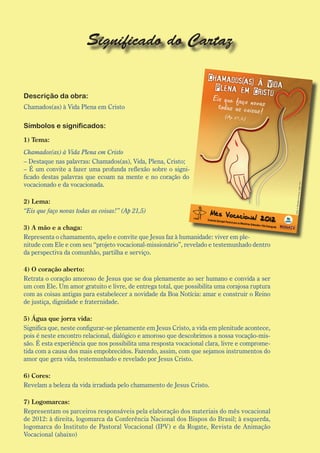 Significado do Cartaz


Descrição da obra:
Chamados(as) à Vida Plena em Cristo

Símbolos e significados:
1) Tema:
Chamados(as) à Vida Plena em Cristo
– Destaque nas palavras: Chamados(as), Vida, Plena, Cristo;
– É um convite a fazer uma profunda reflexão sobre o signi-
ficado destas palavras que ecoam na mente e no coração do
vocacionado e da vocacionada.

2) Lema:
“Eis que faço novas todas as coisas!” (Ap 21,5)

3) A mão e a chaga:
Representa o chamamento, apelo e convite que Jesus faz à humanidade: viver em ple-
nitude com Ele e com seu “projeto vocacional-missionário”, revelado e testemunhado dentro
da perspectiva da comunhão, partilha e serviço.

4) O coração aberto:
Retrata o coração amoroso de Jesus que se doa plenamente ao ser humano e convida a ser
um com Ele. Um amor gratuito e livre, de entrega total, que possibilita uma corajosa ruptura
com as coisas antigas para estabelecer a novidade da Boa Notícia: amar e construir o Reino
de justiça, dignidade e fraternidade.

5) Água que jorra vida:
Significa que, neste configurar-se plenamente em Jesus Cristo, a vida em plenitude acontece,
pois é neste encontro relacional, dialógico e amoroso que descobrimos a nossa vocação-mis-
são. É esta experiência que nos possibilita uma resposta vocacional clara, livre e comprome-
tida com a causa dos mais empobrecidos. Fazendo, assim, com que sejamos instrumentos do
amor que gera vida, testemunhado e revelado por Jesus Cristo.

6) Cores:
Revelam a beleza da vida irradiada pelo chamamento de Jesus Cristo.

7) Logomarcas:
Representam os parceiros responsáveis pela elaboração dos materiais do mês vocacional
de 2012: à direita, logomarca da Conferência Nacional dos Bispos do Brasil; à esquerda,
logomarca do Instituto de Pastoral Vocacional (IPV) e da Rogate, Revista de Animação
Vocacional (abaixo)
 