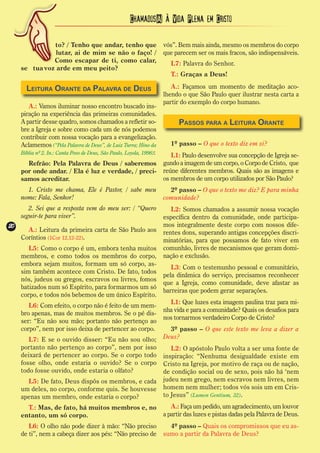 Chamados(A) à Vida Plena em Cristo

               to? / Tenho que andar, tenho que                        vós”. Bem mais ainda, mesmo os membros do corpo
                lutar, ai de mim se não o faço! /                      que parecem ser os mais fracos, são indispensáveis.
               Como escapar de ti, como calar,                            L7: Palavra do Senhor.
     se tua voz arde em meu peito?
                                                                          T.: Graças a Deus!

       Leitura Orante da Palavra de Deus                                  A.: Façamos um momento de meditação aco-
                                                                       lhendo o que São Paulo quer ilustrar nesta carta a
                                                                       partir do exemplo do corpo humano.
        A.: Vamos iluminar nosso encontro buscado ins-
     piração na experiência das primeiras comunidades.
     A partir desse quadro, somos chamados a refletir so-                    Passos para a Leitura Orante
     bre a Igreja e sobre como cada um de nós podemos
     contribuir com nossa vocação para a evangelização.
     Aclamemos (“Pela Palavra de Deus”, de Luiz Turra; Hino da            1º passo – O que o texto diz em si?
     Bíblia nº 2. In.: Canta Povo de Deus, São Paulo, Loyola, 1998):      L1: Paulo desenvolve sua concepção de Igreja se-
       Refrão: Pela Palavra de Deus / saberemos                        gundo a imagem de um corpo, o Corpo de Cristo, que
     por onde andar. / Ela é luz e verdade, / preci-                   reúne diferentes membros. Quais são as imagens e
     samos acreditar.                                                  os membros de um corpo utilizados por São Paulo?
       1. Cristo me chama, Ele é Pastor, / sabe meu                      2º passo – O que o texto me diz? E para minha
     nome: Fala, Senhor!                                               comunidade?
        2. Sei que a resposta vem do meu ser: / “Quero                    L2: Somos chamados a assumir nossa vocação
     seguir-te para viver”.                                            específica dentro da comunidade, onde participa-
20
20                                                                     mos integralmente deste corpo com nossos dife-
       A.: Leitura da primeira carta de São Paulo aos                  rentes dons, superando antigas concepções discri-
     Coríntios (1Cor 12,12-22).                                        minatórias, para que possamos de fato viver em
        L5: Como o corpo é um, embora tenha muitos                     comunhão, livres de mecanismos que geram domi-
     membros, e como todos os membros do corpo,                        nação e exclusão.
     embora sejam muitos, formam um só corpo, as-
                                                                          L3: Com o testemunho pessoal e comunitário,
     sim também acontece com Cristo. De fato, todos
                                                                       pela dinâmica do serviço, precisamos reconhecer
     nós, judeus ou gregos, escravos ou livres, fomos
                                                                       que a Igreja, como comunidade, deve afastar as
     batizados num só Espírito, para formarmos um só
                                                                       barreiras que podem gerar separações.
     corpo, e todos nós bebemos de um único Espírito.
                                                                         L1: Que luzes esta imagem paulina traz para mi-
        L6: Com efeito, o corpo não é feito de um mem-
                                                                       nha vida e para a comunidade? Quais os desafios para
     bro apenas, mas de muitos membros. Se o pé dis-
                                                                       nos tornarmos verdadeiro Corpo de Cristo?
     ser: “Eu não sou mão; portanto não pertenço ao
     corpo”, nem por isso deixa de pertencer ao corpo.                   3º passo – O que este texto me leva a dizer a
        L7: E se o ouvido disser: “Eu não sou olho;                    Deus?
     portanto não pertenço ao corpo”, nem por isso                        L2: O apóstolo Paulo volta a ser uma fonte de
     deixará de pertencer ao corpo. Se o corpo todo                    inspiração: “Nenhuma desigualdade existe em
     fosse olho, onde estaria o ouvido? Se o corpo                     Cristo na Igreja, por motivo de raça ou de nação,
     todo fosse ouvido, onde estaria o olfato?                         de condição social ou de sexo, pois não há ‘nem
       L5: De fato, Deus dispôs os membros, e cada                     judeu nem grego, nem escravos nem livres, nem
     um deles, no corpo, conforme quis. Se houvesse                    homem nem mulher; todos vós sois um em Cris-
     apenas um membro, onde estaria o corpo?                           to Jesus” (Lumen Gentium, 32).
       T.: Mas, de fato, há muitos membros e, no                          A.: Faça um pedido, um agradecimento, um louvor
     entanto, um só corpo.                                             a partir das luzes e pistas dadas pela Palavra de Deus.
        L6: O olho não pode dizer à mão: “Não preciso                    4º passo – Quais os compromissos que eu as-
     de ti”, nem a cabeça dizer aos pés: “Não preciso de               sumo a partir da Palavra de Deus?
 