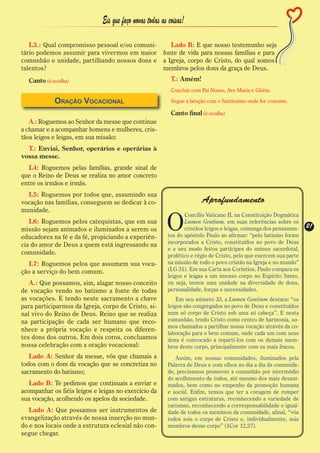Eis que faço novas todas as coisas!

   L3.: Qual compromisso pessoal e/ou comuni-    Lado B: E que nosso testemunho seja
tário podemos assumir para vivermos em maior fonte de vida para nossas famílias e para
comunhão e unidade, partilhando nossos dons e a Igreja, corpo de Cristo, do qual somos
talentos?                                     membros pelos dons da graça de Deus.
  Canto (à escolha)                                        T.: Amém!
                                                           Concluir com Pai Nosso, Ave Maria e Glória.

            Oração Vocacional                              Segue a bênção com o Santíssimo onde for costume.

                                                           Canto final (à escolha)
   A.: Roguemos ao Senhor da messe que continue
a chamar e a acompanhar homens e mulheres, cris-
tãos leigos e leigas, em sua missão:
  T.: Enviai, Senhor, operários e operárias à
vossa messe.
  L4: Roguemos pelas famílias, grande sinal de
que o Reino de Deus se realiza no amor concreto
entre os irmãos e irmãs.
  L5: Roguemos por todos que, assumindo sua
vocação nas famílias, conseguem se dedicar à co-                        Aprofundamento
munidade.

                                                         O
                                                                 Concílio Vaticano II, na Constituição Dogmática
   L6: Roguemos pelos catequistas, que em sua                    Lumen Gentium, em suas referências sobre os
                                                                 cristãos leigos e leigas, comunga dos pensamen-    21
                                                                                                                    21
missão sejam animados e iluminados a serem os
educadores na fé e da fé, propiciando a experiên-         tos do apóstolo Paulo ao afirmar: “pelo batismo foram
                                                          incorporados a Cristo, constituídos no povo de Deus
cia do amor de Deus a quem está ingressando na
                                                          e a seu modo feitos partícipes do múnus sacerdotal,
comunidade.                                               profético e régio de Cristo, pelo que exercem sua parte
   L7: Roguemos pelos que assumem sua voca-               na missão de todo o povo cristão na Igreja e no mundo”
ção a serviço do bem comum.                               (LG 31). Em sua Carta aos Coríntios, Paulo compara os
                                                          leigos e leigas a um imenso corpo no Espírito Santo,
   A.: Que possamos, sim, alagar nosso conceito           ou seja, temos uma unidade na diversidade de dons,
de vocação vendo no batismo a fonte de todas              personalidade, forças e necessidades.
as vocações. E tendo neste sacramento a chave                 Em seu número 33, a Lumen Gentium destaca: “os
para participarmos da Igreja, corpo de Cristo, si-        leigos são congregados no povo de Deus e constituídos
nal vivo do Reino de Deus. Reino que se realiza           num só corpo de Cristo sob uma só cabeça”. E nesta
na participação de cada ser humano que reco-              comunhão, tendo Cristo como centro de harmonia, so-
                                                          mos chamados a partilhar nossa vocação através da co-
nhece a própria vocação e respeita os diferen-
                                                          laboração para o bem comum, onde cada um com seus
tes dons dos outros. Em dois coros, concluamos            dons é convocado a repartí-los com os demais mem-
nossa celebração com a oração vocacional:                 bros deste corpo, principalmente com os mais fracos.
   Lado A: Senhor da messe, vós que chamais a                Assim, em nossas comunidades, iluminados pela
todos com o dom da vocação que se concretiza no           Palavra de Deus e com olhos no dia a dia da comunida-
sacramento do batismo;                                    de, precisamos promover a comunhão por intermédio
                                                          do acolhimento de todos, até mesmo dos mais desani-
   Lado B: Te pedimos que continuais a enviar e           mados, bem como no empenho da promoção humana
acompanhar os fiéis leigos e leigas no exercício da       e social. Enfim, temos que ter a coragem de romper
sua vocação, acolhendo os apelos da sociedade.            com antigas estruturas, reconhecendo a variedade de
                                                          carismas, reconhecendo a corresponsabilidade e igual-
   Lado A: Que possamos ser instrumentos de               dade de todos os membros da comunidade, afinal, “vós
evangelização através de nossa inserção no mun-           todos sois o corpo de Cristo e, individualmente, sois
do e nos locais onde a estrutura eclesial não con-        membros desse corpo” (1Cor 12,27).
segue chegar.
 