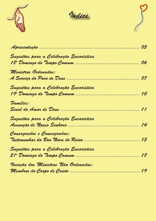 Índice


Apresentação ................................................................. 05
Sugestões para a Celebração Eucarística
18o Domingo do Tempo Comum .......................................... 06
Ministros Ordenados:
A Serviço do Povo de Deus ............................................... 07
Sugestões para a Celebração Eucarística
19o Domingo do Tempo Comum ......................................... 10
Família:
Sinal do Amor de Deus .................................................. 11
Sugestões para a Celebração Eucarística
Assunção de Nossa Senhora .............................................. 14
Consagrados e Consagradas:
Testemunhas da Boa Nova do Reino .................................... 15
Sugestões para a Celebração Eucarística
21o Domingo do Tempo Comum ......................................... 18
Vocação dos Ministros Não Ordenados:
Membros do Corpo de Cristo ............................................. 19
 