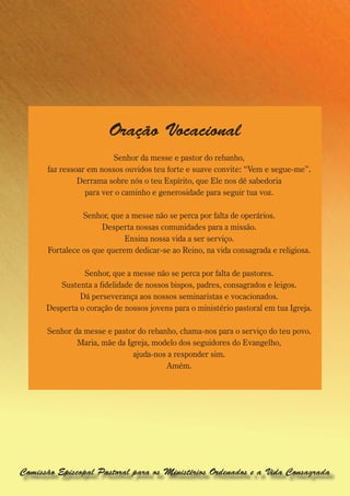 Oração Vocacional
                         Senhor da messe e pastor do rebanho,
      faz ressoar em nossos ouvidos teu forte e suave convite: “Vem e segue-me”.
               Derrama sobre nós o teu Espírito, que Ele nos dê sabedoria
                 para ver o caminho e generosidade para seguir tua voz.

                Senhor, que a messe não se perca por falta de operários.
                     Desperta nossas comunidades para a missão.
                            Ensina nossa vida a ser serviço.
      Fortalece os que querem dedicar-se ao Reino, na vida consagrada e religiosa.

                Senhor, que a messe não se perca por falta de pastores.
         Sustenta a fidelidade de nossos bispos, padres, consagrados e leigos.
               Dá perseverança aos nossos seminaristas e vocacionados.
      Desperta o coração de nossos jovens para o ministério pastoral em tua Igreja.

      Senhor da messe e pastor do rebanho, chama-nos para o serviço do teu povo.
              Maria, mãe da Igreja, modelo dos seguidores do Evangelho,
                              ajuda-nos a responder sim.
                                       Amém.




Comissão Episcopal Pastoral para os Ministérios Ordenados e a Vida Consagrada
 